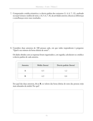 74
Matemática – 3a
série – Volume 2
	7.	 Comparando a média aritmética e o desvio padrão dos conjuntos {1, 4, 6, 7, 12}, analisado
na seção Leitura e análise de texto, e {4, 5, 6, 7, 8}, da atividade anterior, discuta as diferenças
e semelhanças entre esses resultados.
	8.	Considere duas amostras de 100 pessoas cada, em que todas responderam à pergunta:
“Qual é seu número de horas diárias de sono?”.
		 Os dados obtidos com as respostas foram organizados e, em seguida, calcularam-se a média e
o desvio padrão de cada amostra.
Amostra Média (horas) Desvio padrão (horas)
A 6,5 1,2
B 6,9 0,8
		 Em qual das duas amostras, A ou B, os valores das horas diárias de sono das pessoas estão
mais afastados da média? Por quê?
 