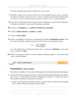 78
Matemática – 3a
série – Volume 2
		 Com base nos dados apresentados na tabela, faça o que se pede.
I.	Distribua os dados em intervalos de classes de 4 cm de amplitude cada um, isto é, o primeiro
intervalo deve abranger alturas de 1,46 m a 1,49 m; o segundo intervalo pode abranger alturas
de 1,50 m a 1,53 m; o terceiro intervalo, alturas de 1,54 m a 1,57 m, e assim por diante.
II.	Construa uma tabela organizada contendo as classes, as frequências, os porcentuais de frequência,
a frequência acumulada e o porcentual de frequência acumulada.
III.	Construa um histograma e um gráfico de frequências acumuladas.
IV.	Calcule a média aritmética, a mediana e a moda.
V.	Calcule o desvio padrão.
VI.	Avalie a possibilidade de aproximar a distribuição dos dados da distribuição normal. Como
fazer isso? Calculando o coeficiente de assimetria (C.A.) da curva, da seguinte maneira:
C.A. = ​ 
3(​
_
 x​– mediana)
  _____________  
desvio padrão
 ​
		 Se o valor absoluto desse coeficiente for menor que 1, a assimetria é moderada, e, se for maior
que 1, a assimetria é forte.
	VII.	Elabore um pequeno relatório contendo resultados calculados, gráficos e comentários finais
sobre a variável analisada.
VOCÊ APRENDEU?
Probabilidades e curva normal
		 Para resolver as atividades 12 a 16, consulte a tabela presente no final desta Situação de Aprendizagem.
	12.	 Amédiadasidadesdapopulaçãodacidade1éigualàmédiadasidadesdapopulaçãodacidade2.
No entanto, o desvio padrão das idades da população da cidade 1 é o dobro do valor do
desvio padrão das idades da população da cidade 2.
	 a)	 Qual é a porcentagem de pessoas da cidade 1 que têm idades no intervalo compreendido
entre a média e dois desvios padrão acima da média?
 