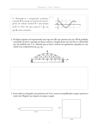 Matemática – 3a
série – Volume 2
7
V. Mantendo-se a temperatura constante,
a pressão P de um gás no interior de um reci-
piente de volume variável V é uma função
de V: P = f(V). No caso, temos P = ​  k __ 
V
 ​, em
que k é uma constante.	
( ) x
t
a
–a
O
	 2.	Na figura seguinte está representada uma viga reta AB, que sustenta um arco AB de parábola,
construído em ferro e apoiado em hastes verticais. A largura L do vão é de 40 m e a flecha f do
arco de parábola tem 5 m. Sabendo que as hastes verticais são igualmente espaçadas no vão,
calcule seus comprimentos y1
, y2
e y3
.
A B
y
xx1
y1
0
L
f
x2
y2
x3
y3
	 3.	Entre todos os retângulos com perímetro de 24 m, como os exemplificados a seguir, qual tem a
maior área? Registre sua resposta no espaço a seguir.
6 m
6 m
1 m
11 m
 