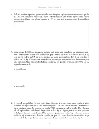 80
Matemática – 3a
série – Volume 2
	14.	 A altura média das pessoas que se candidataram à vaga de vigilante em uma empresa é igual a
1,71 m, com um desvio padrão de 16 cm. Se for estipulado um critério de que serão aceitos
somente candidatos com altura superior a 1,65 m, qual será a porcentagem de candidatos
não aceitos?
	15.	Uma equipe de biólogos pesquisou durante dois anos uma população de tartarugas mari-
nhas. Entre outros dados, eles verificaram que a média da massa das fêmeas é de 4,5 kg,
com desvio padrão de 0,5 kg, e que a média da massa dos machos é de 5,0 kg, com desvio
padrão de 0,8 kg. Durante um mergulho de observação, um pesquisador deparou-se com
uma tartaruga. Qual é a probabilidade de a tartaruga em questão ter massa entre 4,0 e 5,0 kg,
supondo tratar-se de:
	 a)	 uma fêmea;
	 b)	 um macho.
	16. 	O controle de qualidade de uma indústria de alimentos seleciona amostras da produção a fim
de avaliar se os produtos estão com a massa esperada. Em uma dessas amostras, foi verificado
que a média da massa do produto era igual a 998,8 g e o desvio padrão igual a 16 g. A massa
oficial, registrada na embalagem do produto, é de 1 kg, e a legislação não permite que uma
embalagem vá para o mercado com 3% a menos do que a massa oficial. Supondo que a amostra
analisada seja representativa de toda a produção, qual é a chance de uma consumidora pegar
uma unidade do tal produto em um supermercado com massa abaixo do limite legal?
 