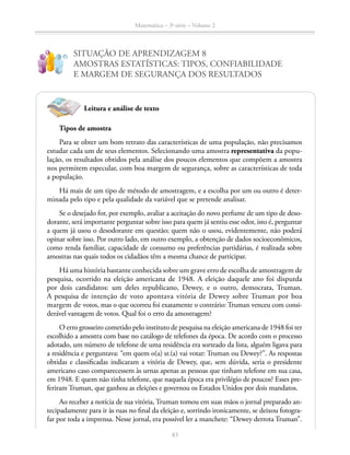 83
Matemática – 3a
série – Volume 2
SITUAÇÃO DE APRENDIZAGEM 8
AMOSTRAS ESTATÍSTICAS: TIPOS, CONFIABILIDADE
E MARGEM DE SEGURANÇA DOS RESULTADOS
!
?
Leitura e análise de texto
Tipos de amostra
Para se obter um bom retrato das características de uma população, não precisamos
estudar cada um de seus elementos. Selecionando uma amostra representativa da popu-
lação, os resultados obtidos pela análise dos poucos elementos que compõem a amostra
nos permitem especular, com boa margem de segurança, sobre as características de toda
a população.
Há mais de um tipo de método de amostragem, e a escolha por um ou outro é deter-
minada pelo tipo e pela qualidade da variável que se pretende analisar.
Se o desejado for, por exemplo, avaliar a aceitação do novo perfume de um tipo de deso-
dorante, será importante perguntar sobre isso para quem já sentiu esse odor, isto é, perguntar
a quem já usou o desodorante em questão; quem não o usou, evidentemente, não poderá
opinar sobre isso. Por outro lado, em outro exemplo, a obtenção de dados socioeconômicos,
como renda familiar, capacidade de consumo ou preferências partidárias, é realizada sobre
amostras nas quais todos os cidadãos têm a mesma chance de participar.
Há uma história bastante conhecida sobre um grave erro de escolha de amostragem de
pesquisa, ocorrido na eleição americana de 1948. A eleição daquele ano foi disputda
por dois candidatos: um deles republicano, Dewey, e o outro, democrata, Truman.
A pesquisa de intenção de voto apontava vitória de Dewey sobre Truman por boa
margem de votos, mas o que ocorreu foi exatamente o contrário: Truman venceu com consi-
derável vantagem de votos. Qual foi o erro da amostragem?
O erro grosseiro cometido pelo instituto de pesquisa na eleição americana de 1948 foi ter
escolhido a amostra com base no catálogo de telefones da época. De acordo com o processo
adotado, um número de telefone de uma residência era sorteado da lista, alguém ligava para
a residência e perguntava: “em quem o(a) sr.(a) vai votar: Truman ou Dewey?”. As respostas
obtidas e classificadas indicaram a vitória de Dewey, que, sem dúvida, seria o presidente
americano caso comparecessem às urnas apenas as pessoas que tinham telefone em sua casa,
em 1948. E quem não tinha telefone, que naquela época era privilégio de poucos? Esses pre-
feriram Truman, que ganhou as eleições e governou os Estados Unidos por dois mandatos.
Ao receber a notícia de sua vitória, Truman tomou em suas mãos o jornal preparado an-
tecipadamente para ir às ruas no final da eleição e, sorrindo ironicamente, se deixou fotogra-
far por toda a imprensa. Nesse jornal, era possível ler a manchete: “Dewey derrota Truman”.
 