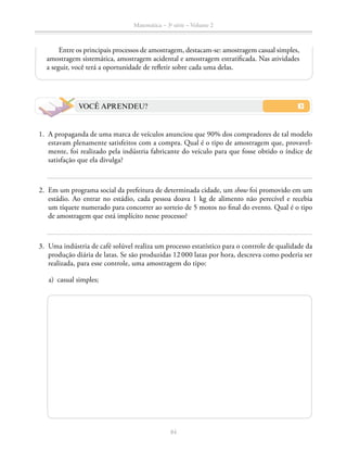 84
Matemática – 3a
série – Volume 2
Entre os principais processos de amostragem, destacam-se: amostragem casual simples,
amostragem sistemática, amostragem acidental e amostragem estratificada. Nas atividades
a seguir, você terá a oportunidade de refletir sobre cada uma delas.
VOCÊ APRENDEU?
	1.	 A propaganda de uma marca de veículos anunciou que 90% dos compradores de tal modelo
estavam plenamente satisfeitos com a compra. Qual é o tipo de amostragem que, provavel-
mente, foi realizado pela indústria fabricante do veículo para que fosse obtido o índice de
satisfação que ela divulga?
	2.	 Em um programa social da prefeitura de determinada cidade, um show foi promovido em um
estádio. Ao entrar no estádio, cada pessoa doava 1 kg de alimento não perecível e recebia
um tíquete numerado para concorrer ao sorteio de 5 motos no final do evento. Qual é o tipo
de amostragem que está implícito nesse processo?
	 3.	 Uma indústria de café solúvel realiza um processo estatístico para o controle de qualidade da
produção diária de latas. Se são produzidas 12 000 latas por hora, descreva como poderia ser
realizada, para esse controle, uma amostragem do tipo:
	 a)	 casual simples;
 