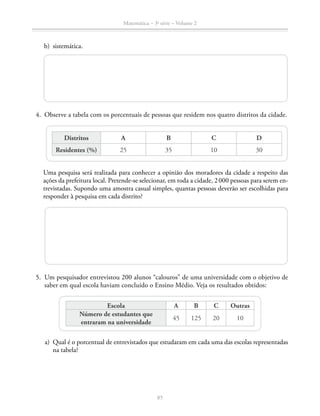 85
Matemática – 3a
série – Volume 2
	 b)	sistemática.
	4.	 Observe a tabela com os porcentuais de pessoas que residem nos quatro distritos da cidade.
Distritos A B C D
Residentes (%) 25 35 10 30
		 Uma pesquisa será realizada para conhecer a opinião dos moradores da cidade a respeito das
ações da prefeitura local. Pretende-se selecionar, em toda a cidade, 2 000 pessoas para serem en-
trevistadas. Supondo uma amostra casual simples, quantas pessoas deverão ser escolhidas para
responder à pesquisa em cada distrito?
	5.	 Um pesquisador entrevistou 200 alunos “calouros” de uma universidade com o objetivo de
saber em qual escola haviam concluído o Ensino Médio. Veja os resultados obtidos:
Escola A B C Outras
Número de estudantes que
entraram na universidade
45 125 20 10
	 a)	 Qual é o porcentual de entrevistados que estudaram em cada uma das escolas representadas
na tabela?
 