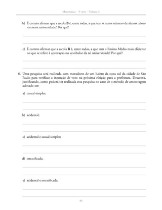 86
Matemática – 3a
série – Volume 2
	 b)	 É correto afirmar que a escola B é, entre todas, a que tem o maior número de alunos calou-
ros nessa universidade? Por quê?
	 c)	 É correto afirmar que a escola B é, entre todas, a que tem o Ensino Médio mais eficiente
no que se refere à aprovação no vestibular da tal universidade? Por quê?
	6.	 Uma pesquisa será realizada com moradores de um bairro da zona sul da cidade de São
Paulo para verificar a intenção de voto na próxima eleição para a prefeitura. Descreva,
justificando, como poderá ser realizada essa pesquisa no caso de o método de amostragem
adotado ser:
	 a)	 casual simples;
	 b)	 acidental;
	 c)	 acidental e casual simples;
	 d)	 estratificada;
	 e)	 acidental e estratificada;
 
