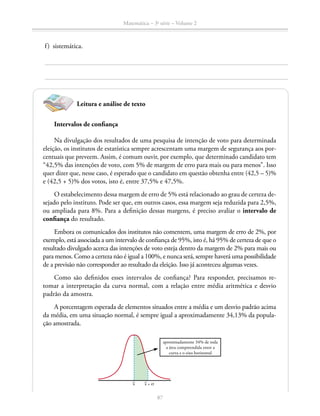 87
Matemática – 3a
série – Volume 2
	 f)	sistemática.
Leitura e análise de texto
Intervalos de confiança
Na divulgação dos resultados de uma pesquisa de intenção de voto para deter­minada
eleição, os institutos de estatística sempre acrescentam uma margem de segurança aos por-
centuais que preveem. Assim, é comum ouvir, por exemplo, que determinado candidato tem
“42,5% das intenções de voto, com 5% de margem de erro para mais ou para menos”. Isso
quer dizer que, nesse caso, é esperado que o candidato em questão obtenha entre (42,5 – 5)%
e (42,5 + 5)% dos votos, isto é, entre 37,5% e 47,5%.
O estabelecimento dessa margem de erro de 5% está relacionado ao grau de certeza de-
sejado pelo instituto. Pode ser que, em outros casos, essa margem seja reduzida para 2,5%,
ou ampliada para 8%. Para a definição dessas margens, é preciso avaliar o intervalo de
confiança do resultado.
Embora os comunicados dos institutos não comentem, uma margem de erro de 2%, por
exemplo, está associada a um intervalo de confiança de 95%, isto é, há 95% de certeza de que o
resultado divulgado acerca das intenções de voto esteja dentro da margem de 2% para mais ou
para menos. Como a certeza não é igual a 100%, e nunca será, sempre haverá uma possibilidade
de a previsão não corresponder ao resultado da eleição. Isso já aconteceu algumas vezes.
Como são definidos esses intervalos de confiança? Para responder, precisamos re-
tomar a interpretação da curva normal, com a relação entre média aritmética e desvio
padrão da amostra.
A porcentagem esperada de elementos situados entre a média e um desvio padrão acima
da média, em uma situação normal, é sempre igual a aproximadamente 34,13% da popula-
ção amostrada.
x x + σ
aproximadamente 34% de toda
a área compreendida entre a
curva e o eixo horizontal
 
