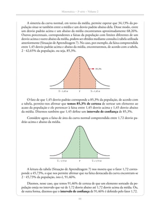 88
Matemática – 3a
série – Volume 2
A simetria da curva normal, em torno da média, permite esperar que 34,13% da po-
pulação situe-se também entre a média e um desvio padrão abaixo dela. Desse modo, entre
um desvio padrão acima e um abaixo da média encontramos aproximadamente 68,26%.
Outros porcentuais, correspondentes a faixas da população com limites diferentes de um
desvio acima e outro abaixo da média, podem ser obtidos mediante consulta à tabela utilizada
anteriormente (Situação de Aprendizagem 7). No caso, por exemplo, da faixa compreendida
entre 1,45 desvio padrão acima e abaixo da média, encontraremos, de acordo com a tabela,
2 ⋅ 42,65% da população, ou seja, 85,3%.
x – 1,45 σ x + 1,45 σ
85,3%
x
O fato de que 1,45 desvio padrão corresponde a 85,3% da população, de acordo com
a tabela, permite-nos afirmar que temos 85,3% de certeza de sortear um elemento ao
acaso da população e ele pertencer à faixa entre 1,45 desvio acima e 1,45 desvio abaixo
da média. Dizemos também que 1,45 define um intervalo de confiança de 85,3%.
Considere agora a faixa de área da curva normal compreendida entre 1,72 desvio pa-
drão acima e abaixo da média.
xx – 1,72 σ x + 1,72 σ
A leitura da tabela (Situação de Aprendizagem 7) nos mostra que o fator 1,72 corres-
ponde a 45,73%, o que nos permite afirmar que na faixa destacada da curva encontram-se
2 ⋅ 45,73% da população, isto é, 91,46%.
Dizemos, nesse caso, que temos 91,46% de certeza de que um elemento sorteado da po-
pulação esteja no intervalo que vai de 1,72 desvio abaixo até 1,72 desvio acima da média. Ou,
de outra forma, dizemos que o intervalo de confiança de 91,46% é definido pelo fator 1,72.
 