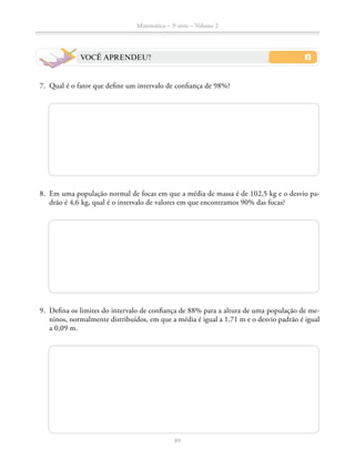 89
Matemática – 3a
série – Volume 2
VOCÊ APRENDEU?
	7.	 Qual é o fator que define um intervalo de confiança de 98%?
	8.	 Em uma população normal de focas em que a média de massa é de 102,5 kg e o desvio pa-
drão é 4,6 kg, qual é o intervalo de valores em que encontramos 90% das focas?
	9.	 Defina os limites do intervalo de confiança de 88% para a altura de uma população de me-
ninos, normalmente distribuídos, em que a média é igual a 1,71 m e o desvio padrão é igual
a 0,09 m.
 