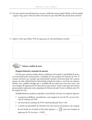 90
Matemática – 3a
série – Volume 2
	10.	 Em uma amostra normal de pessoas em que a média das massas é igual a 68 kg e o desvio padrão
é igual a 4 kg, qual é a faixa de valores de massas em que estão 80% das pessoas dessa amostra?
	
	11.	Qual é o fator que define 95% de segurança em uma distribuição normal?
Leitura e análise de texto
Pesquisa eleitoral: o tamanho da amostra
Um fato que costuma intrigar alunos e professores diz respeito à quantidade de pesso-
as entrevistadas pelos institutos para a realização de uma pesquisa de intenção de voto. É
comum ouvirmos, por exemplo, que determinado instituto entrevistou duas mil e poucas
pessoas em todo o Brasil durante determinado período de tempo e, com base nas respostas
obtidas, vem a público divulgar que o candidato X terá tantos por cento dos votos, com
uma margem de segurança de 2% para mais ou para menos. Como é que duas mil e poucas
pessoas podem representar toda a população de eleitores do país? Como se definem esses 2%
de margem de erro?
Simplificadamente, podemos responder a essas dúvidas com base nos seguintes aspectos:
•	 as pesquisas trabalham, normalmente, com margem de erro de 2%, em um inter-
valo de confiança de 95%;
•	 um intervalo de confiança de 95% é determinado pelo fator 1,96;
•	 o cálculo da quantidade de elementos de uma amostra de pesquisa com margem
de erro fixada em x% pode ser feito pela equação: x = ​ 1,96 _____ 
2​® 
__
 n ​
 ​. para uma margem de
segurança de 2% (ou seja, x = 0,02).
 