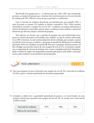 91
Matemática – 3a
série – Volume 2
Resolvendo essa equação para x = 2, obtemos para n o valor 2 401, que corresponde,
portanto, ao número de pessoas que o instituto deve entrevistar para ter, em um intervalo
de confiança de 95%, 98% de certeza de que as previsões se confirmarão.
Caso o intervalo de confiança da previsão seja alterado para, por exemplo, 90%, o
valor de n para os mesmos 2% também se alterará, tornando-se 1 681. Dessa maneira,
mantendo-se constante a margem de erro de 2%, a confiança na resposta determinará o
número de elementos amostrados: quanto maior a confiança, maior também o número de
elementos que deverão compor a amostra de pesquisa.
Vale salientar, no entanto, que a precisão da pesquisa não está condicionada unica-
mente ao número de pessoas entrevistadas, mas, também, ao tipo de amostra selecionada.
Se as 2 401 entrevistas, ou outro número plausível, forem realizadas, por exemplo, na porta
de saída do teatro em que se realizou a convenção do partido A, dificilmente os resultados
apontarão vitória do candidato do partido B. Para que as pesquisas eleitorais possam, de
fato, divulgar suas previsões dentro de uma margem de erro de 2%, os institutos conside-
ram a composição da amostra de pesquisa com a maior variedade possível de indicadores,
desde o Estado de origem dos pesquisados, passando pelo gênero, pela idade e, principal-
mente, pelas condições socioeconômicas dos pesquisados.
VOCÊ APRENDEU?
	12.	Para uma pesquisa em que se pretende uma margem de erro de 2% e intervalo de confiança
de 94%, qual é o número aproximado de elementos pesquisados?
	13.	Complete a tabela com a quantidade aproximada de pessoas a ser entrevistadas em uma
pesquisa eleitoral que pretende uma margem de erro de 2%, de acordo com o intervalo de
confiança fixado.
	
Intervalo de confiança 97% 96% 92%
Número de entrevistados
 