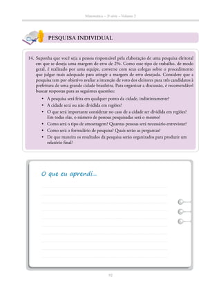 92
Matemática – 3a
série – Volume 2
PESQUISA INDIVIDUAL
	14.	Suponha que você seja a pessoa responsável pela elaboração de uma pesquisa eleitoral
em que se deseja uma margem de erro de 2%. Como esse tipo de trabalho, de modo
geral, é realizado por uma equipe, converse com seus colegas sobre o procedimento
que julgar mais adequado para atingir a margem de erro desejada. Considere que a
pesquisa tem por objetivo avaliar a intenção de voto dos eleitores para três candidatos à
prefeitura de uma grande cidade brasi­leira. Para organizar a discussão, é recomendável
buscar respostas para as seguintes questões:
•	 A pesquisa será feita em qualquer ponto da cidade, indistintamente?
•	 A cidade será ou não dividida em regiões?
•	 O que será importante considerar no caso de a cidade ser dividida em regiões?
Em todas elas, o número de pessoas pesquisadas será o mesmo?
•	 Como será o tipo de amostragem? Quantas pessoas será necessário entrevistar?
•	 Como será o formulário de pesquisa? Quais serão as perguntas?
•	 De que maneira os resultados da pesquisa serão organizados para produzir um
relatório final?
 