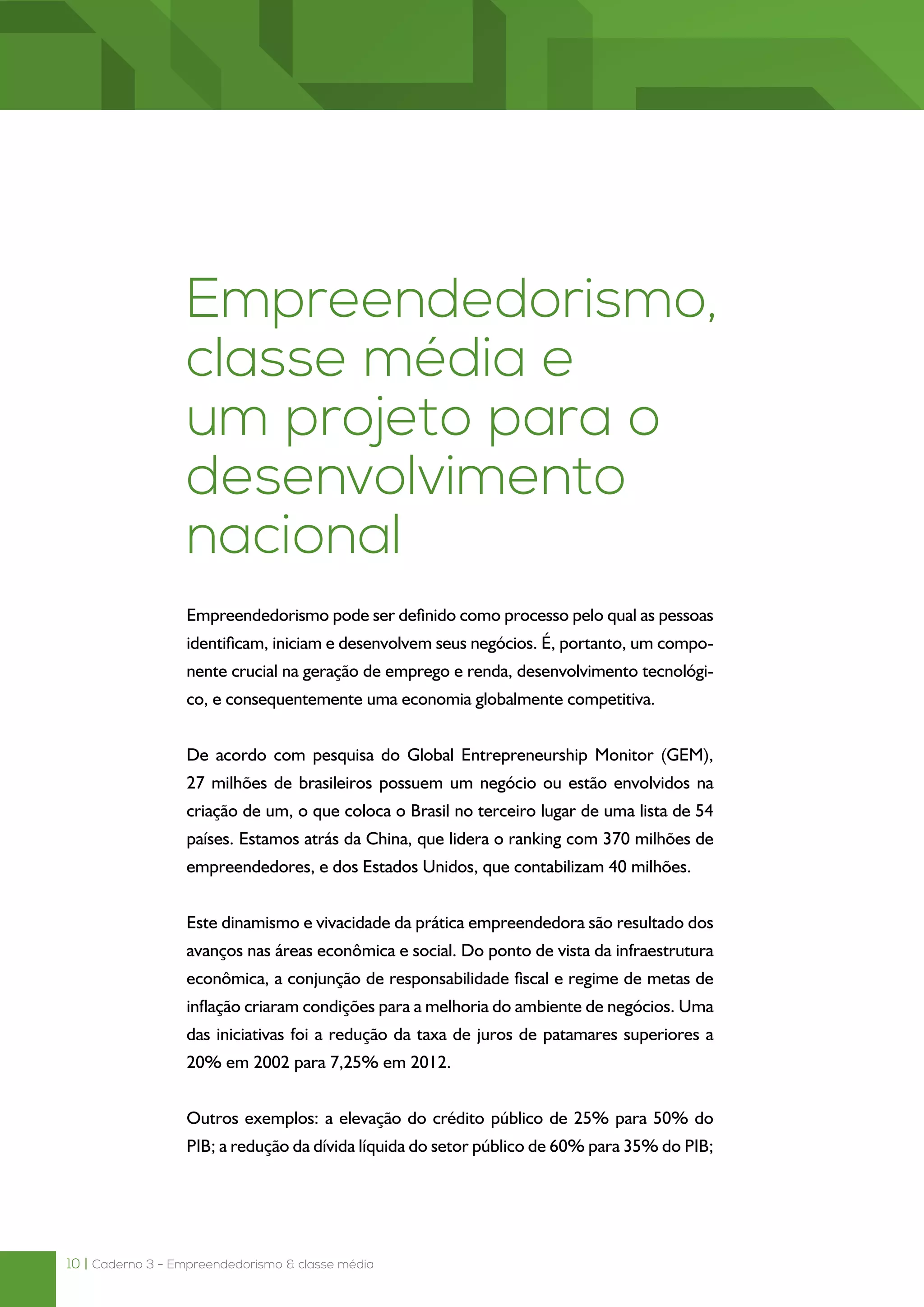 10 | Caderno 3 - Empreendedorismo & classe média
Empreendedorismo,
classe média e
um projeto para o
desenvolvimento
nacional
Empreendedorismo pode ser definido como processo pelo qual as pessoas
identificam, iniciam e desenvolvem seus negócios. É, portanto, um compo-
nente crucial na geração de emprego e renda, desenvolvimento tecnológi-
co, e consequentemente uma economia globalmente competitiva.
De acordo com pesquisa do Global Entrepreneurship Monitor (GEM),
27 milhões de brasileiros possuem um negócio ou estão envolvidos na
criação de um, o que coloca o Brasil no terceiro lugar de uma lista de 54
países. Estamos atrás da China, que lidera o ranking com 370 milhões de
empreendedores, e dos Estados Unidos, que contabilizam 40 milhões.
Este dinamismo e vivacidade da prática empreendedora são resultado dos
avanços nas áreas econômica e social. Do ponto de vista da infraestrutura
econômica, a conjunção de responsabilidade fiscal e regime de metas de
inflação criaram condições para a melhoria do ambiente de negócios. Uma
das iniciativas foi a redução da taxa de juros de patamares superiores a
20% em 2002 para 7,25% em 2012.
Outros exemplos: a elevação do crédito público de 25% para 50% do
PIB; a redução da dívida líquida do setor público de 60% para 35% do PIB;
 