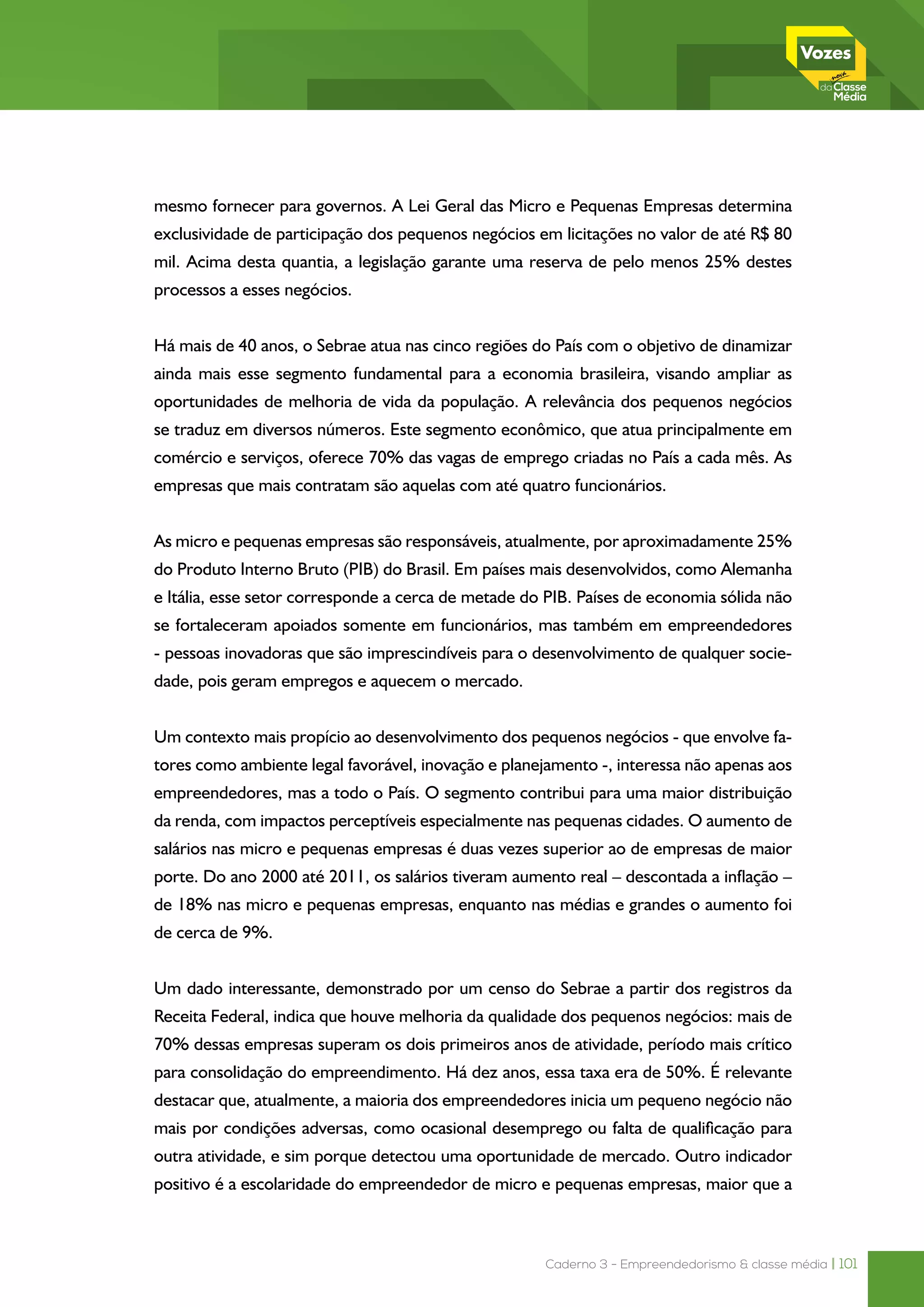 Caderno 3 - Empreendedorismo & classe média | 101
mesmo fornecer para governos. A Lei Geral das Micro e Pequenas Empresas determina
exclusividade de participação dos pequenos negócios em licitações no valor de até R$ 80
mil. Acima desta quantia, a legislação garante uma reserva de pelo menos 25% destes
processos a esses negócios.
Há mais de 40 anos, o Sebrae atua nas cinco regiões do País com o objetivo de dinamizar
ainda mais esse segmento fundamental para a economia brasileira, visando ampliar as
oportunidades de melhoria de vida da população. A relevância dos pequenos negócios
se traduz em diversos números. Este segmento econômico, que atua principalmente em
comércio e serviços, oferece 70% das vagas de emprego criadas no País a cada mês. As
empresas que mais contratam são aquelas com até quatro funcionários.
As micro e pequenas empresas são responsáveis, atualmente, por aproximadamente 25%
do Produto Interno Bruto (PIB) do Brasil. Em países mais desenvolvidos, como Alemanha
e Itália, esse setor corresponde a cerca de metade do PIB. Países de economia sólida não
se fortaleceram apoiados somente em funcionários, mas também em empreendedores
- pessoas inovadoras que são imprescindíveis para o desenvolvimento de qualquer socie-
dade, pois geram empregos e aquecem o mercado.
Um contexto mais propício ao desenvolvimento dos pequenos negócios - que envolve fa-
tores como ambiente legal favorável, inovação e planejamento -, interessa não apenas aos
empreendedores, mas a todo o País. O segmento contribui para uma maior distribuição
da renda, com impactos perceptíveis especialmente nas pequenas cidades. O aumento de
salários nas micro e pequenas empresas é duas vezes superior ao de empresas de maior
porte. Do ano 2000 até 2011, os salários tiveram aumento real – descontada a inflação –
de 18% nas micro e pequenas empresas, enquanto nas médias e grandes o aumento foi
de cerca de 9%.
Um dado interessante, demonstrado por um censo do Sebrae a partir dos registros da
Receita Federal, indica que houve melhoria da qualidade dos pequenos negócios: mais de
70% dessas empresas superam os dois primeiros anos de atividade, período mais crítico
para consolidação do empreendimento. Há dez anos, essa taxa era de 50%. É relevante
destacar que, atualmente, a maioria dos empreendedores inicia um pequeno negócio não
mais por condições adversas, como ocasional desemprego ou falta de qualificação para
outra atividade, e sim porque detectou uma oportunidade de mercado. Outro indicador
positivo é a escolaridade do empreendedor de micro e pequenas empresas, maior que a
 