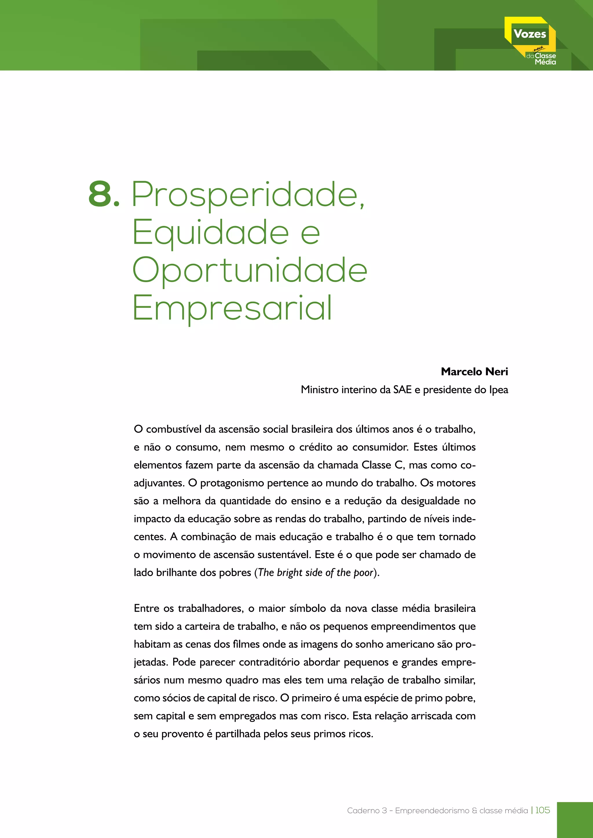 Caderno 3 - Empreendedorismo & classe média | 105
8. Prosperidade,
Equidade e
Oportunidade
Empresarial*1
  
Marcelo Neri
Ministro interino da SAE e presidente do Ipea
* Agradeço a eficiente assistência de Luisa Carvalhaes, Marcos Hecksher, Samanta Sacramento e
Fábio Vaz, do Ipea, e as interações proveitosas com a equipe de Ricardo Paes de Barros na SAE.
O combustível da ascensão social brasileira dos últimos anos é o trabalho,
e não o consumo, nem mesmo o crédito ao consumidor. Estes últimos
elementos fazem parte da ascensão da chamada Classe C, mas como co-
adjuvantes. O protagonismo pertence ao mundo do trabalho. Os motores
são a melhora da quantidade do ensino e a redução da desigualdade no
impacto da educação sobre as rendas do trabalho, partindo de níveis inde-
centes. A combinação de mais educação e trabalho é o que tem tornado
o movimento de ascensão sustentável. Este é o que pode ser chamado de
lado brilhante dos pobres (The bright side of the poor).
Entre os trabalhadores, o maior símbolo da nova classe média brasileira
tem sido a carteira de trabalho, e não os pequenos empreendimentos que
habitam as cenas dos filmes onde as imagens do sonho americano são pro-
jetadas. Pode parecer contraditório abordar pequenos e grandes empre-
sários num mesmo quadro mas eles tem uma relação de trabalho similar,
como sócios de capital de risco. O primeiro é uma espécie de primo pobre,
sem capital e sem empregados mas com risco. Esta relação arriscada com
o seu provento é partilhada pelos seus primos ricos.
 
