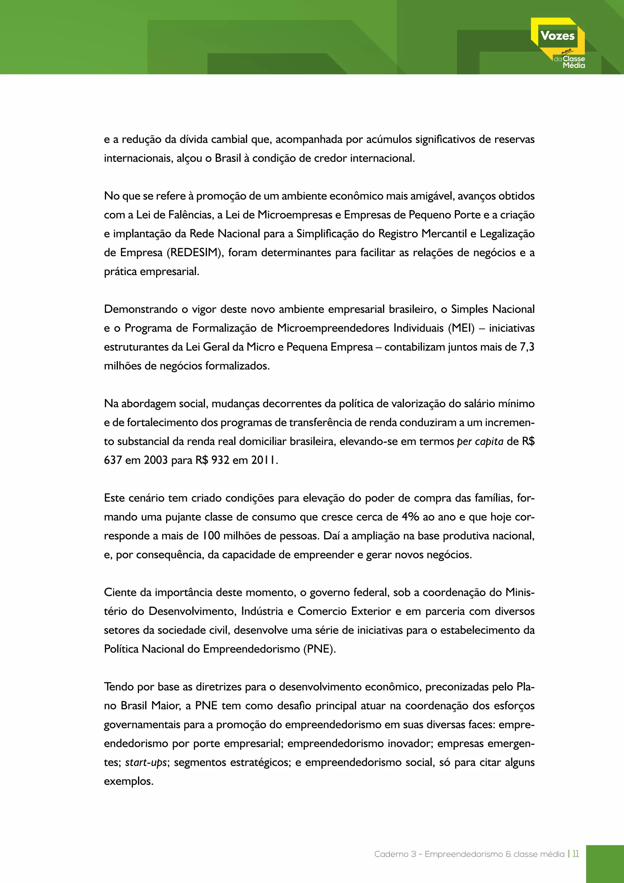 Caderno 3 - Empreendedorismo & classe média | 11
e a redução da dívida cambial que, acompanhada por acúmulos significativos de reservas
internacionais, alçou o Brasil à condição de credor internacional.
No que se refere à promoção de um ambiente econômico mais amigável, avanços obtidos
com a Lei de Falências, a Lei de Microempresas e Empresas de Pequeno Porte e a criação
e implantação da Rede Nacional para a Simplificação do Registro Mercantil e Legalização
de Empresa (REDESIM), foram determinantes para facilitar as relações de negócios e a
prática empresarial.
Demonstrando o vigor deste novo ambiente empresarial brasileiro, o Simples Nacional
e o Programa de Formalização de Microempreendedores Individuais (MEI) – iniciativas
estruturantes da Lei Geral da Micro e Pequena Empresa – contabilizam juntos mais de 7,3
milhões de negócios formalizados.
Na abordagem social, mudanças decorrentes da política de valorização do salário mínimo
e de fortalecimento dos programas de transferência de renda conduziram a um incremen-
to substancial da renda real domiciliar brasileira, elevando-se em termos per capita de R$
637 em 2003 para R$ 932 em 2011.
Este cenário tem criado condições para elevação do poder de compra das famílias, for-
mando uma pujante classe de consumo que cresce cerca de 4% ao ano e que hoje cor-
responde a mais de 100 milhões de pessoas. Daí a ampliação na base produtiva nacional,
e, por consequência, da capacidade de empreender e gerar novos negócios.
Ciente da importância deste momento, o governo federal, sob a coordenação do Minis-
tério do Desenvolvimento, Indústria e Comercio Exterior e em parceria com diversos
setores da sociedade civil, desenvolve uma série de iniciativas para o estabelecimento da
Política Nacional do Empreendedorismo (PNE).
Tendo por base as diretrizes para o desenvolvimento econômico, preconizadas pelo Pla-
no Brasil Maior, a PNE tem como desafio principal atuar na coordenação dos esforços
governamentais para a promoção do empreendedorismo em suas diversas faces: empre-
endedorismo por porte empresarial; empreendedorismo inovador; empresas emergen-
tes; start-ups; segmentos estratégicos; e empreendedorismo social, só para citar alguns
exemplos.
 