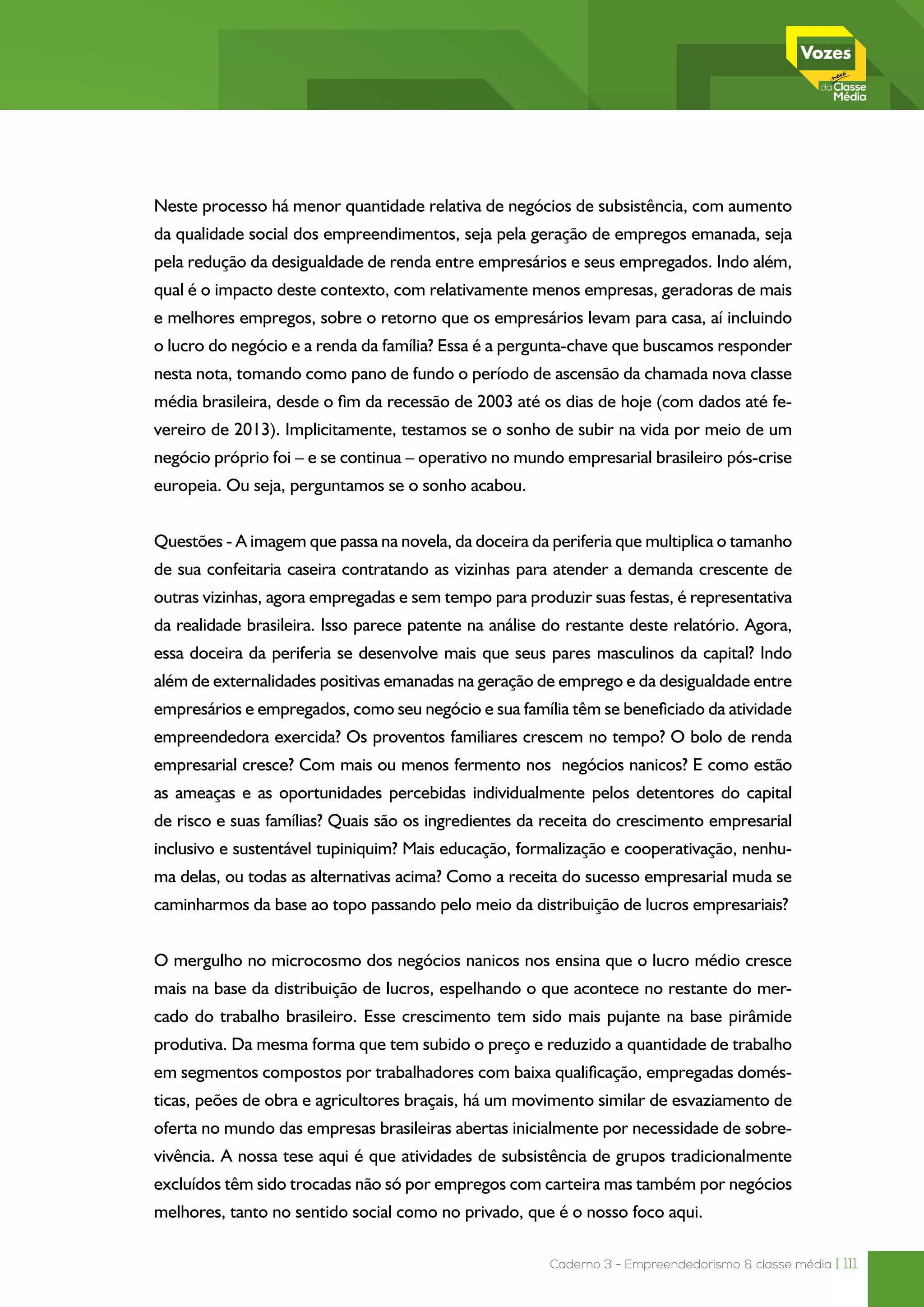 Caderno 3 - Empreendedorismo & classe média | 111
Neste processo há menor quantidade relativa de negócios de subsistência, com aumento
da qualidade social dos empreendimentos, seja pela geração de empregos emanada, seja
pela redução da desigualdade de renda entre empresários e seus empregados. Indo além,
qual é o impacto deste contexto, com relativamente menos empresas, geradoras de mais
e melhores empregos, sobre o retorno que os empresários levam para casa, aí incluindo
o lucro do negócio e a renda da família? Essa é a pergunta-chave que buscamos responder
nesta nota, tomando como pano de fundo o período de ascensão da chamada nova classe
média brasileira, desde o fim da recessão de 2003 até os dias de hoje (com dados até fe-
vereiro de 2013). Implicitamente, testamos se o sonho de subir na vida por meio de um
negócio próprio foi – e se continua – operativo no mundo empresarial brasileiro pós-crise
europeia. Ou seja, perguntamos se o sonho acabou.
Questões - A imagem que passa na novela, da doceira da periferia que multiplica o tamanho
de sua confeitaria caseira contratando as vizinhas para atender a demanda crescente de
outras vizinhas, agora empregadas e sem tempo para produzir suas festas, é representativa
da realidade brasileira. Isso parece patente na análise do restante deste relatório. Agora,
essa doceira da periferia se desenvolve mais que seus pares masculinos da capital? Indo
além de externalidades positivas emanadas na geração de emprego e da desigualdade entre
empresários e empregados, como seu negócio e sua família têm se beneficiado da atividade
empreendedora exercida? Os proventos familiares crescem no tempo? O bolo de renda
empresarial cresce? Com mais ou menos fermento nos negócios nanicos? E como estão
as ameaças e as oportunidades percebidas individualmente pelos detentores do capital
de risco e suas famílias? Quais são os ingredientes da receita do crescimento empresarial
inclusivo e sustentável tupiniquim? Mais educação, formalização e cooperativação, nenhu-
ma delas, ou todas as alternativas acima? Como a receita do sucesso empresarial muda se
caminharmos da base ao topo passando pelo meio da distribuição de lucros empresariais?
O mergulho no microcosmo dos negócios nanicos nos ensina que o lucro médio cresce
mais na base da distribuição de lucros, espelhando o que acontece no restante do mer-
cado do trabalho brasileiro. Esse crescimento tem sido mais pujante na base pirâmide
produtiva. Da mesma forma que tem subido o preço e reduzido a quantidade de trabalho
em segmentos compostos por trabalhadores com baixa qualificação, empregadas domés-
ticas, peões de obra e agricultores braçais, há um movimento similar de esvaziamento de
oferta no mundo das empresas brasileiras abertas inicialmente por necessidade de sobre-
vivência. A nossa tese aqui é que atividades de subsistência de grupos tradicionalmente
excluídos têm sido trocadas não só por empregos com carteira mas também por negócios
melhores, tanto no sentido social como no privado, que é o nosso foco aqui.
 