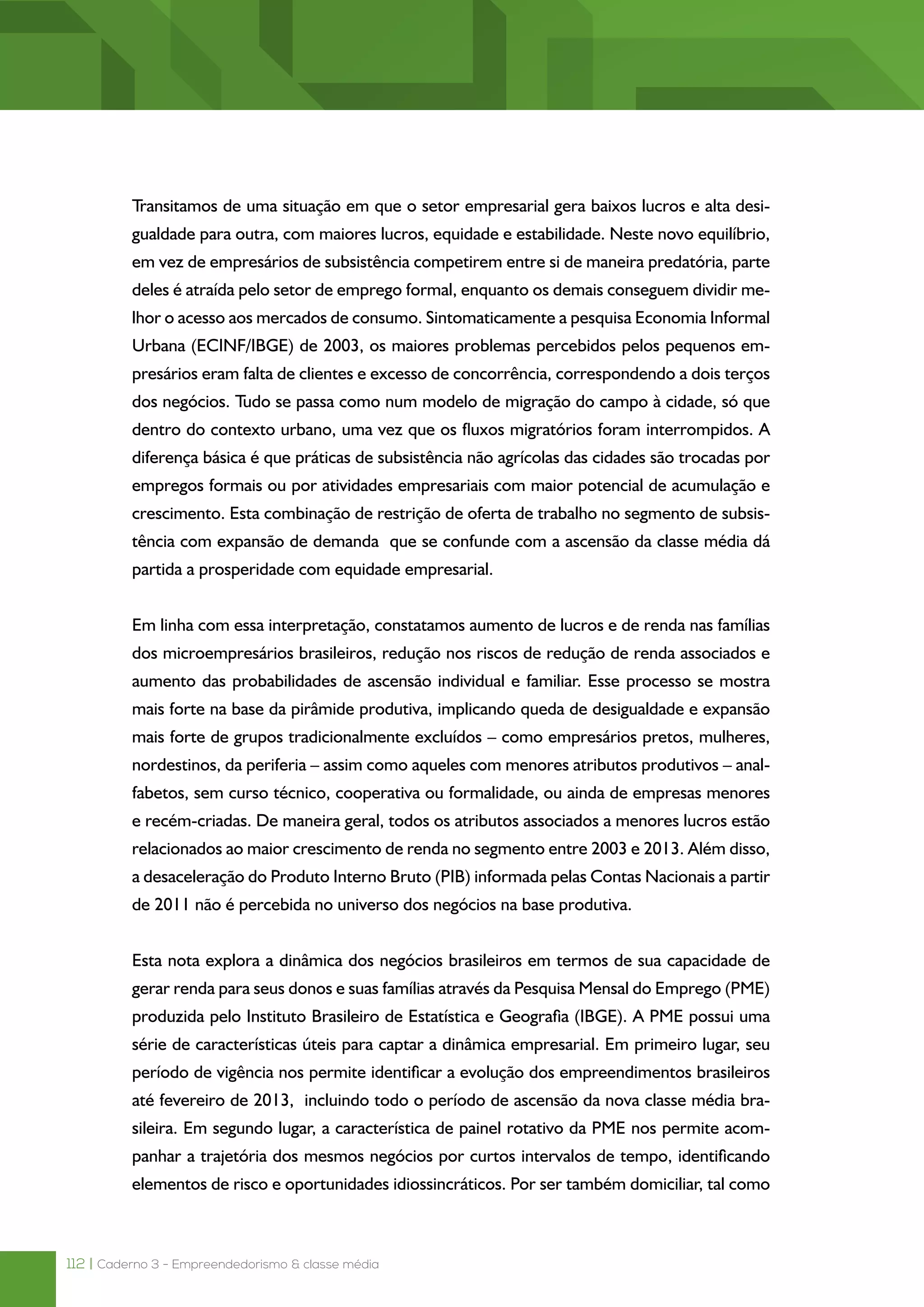 112 | Caderno 3 - Empreendedorismo & classe média
Transitamos de uma situação em que o setor empresarial gera baixos lucros e alta desi-
gualdade para outra, com maiores lucros, equidade e estabilidade. Neste novo equilíbrio,
em vez de empresários de subsistência competirem entre si de maneira predatória, parte
deles é atraída pelo setor de emprego formal, enquanto os demais conseguem dividir me-
lhor o acesso aos mercados de consumo. Sintomaticamente a pesquisa Economia Informal
Urbana (ECINF/IBGE) de 2003, os maiores problemas percebidos pelos pequenos em-
presários eram falta de clientes e excesso de concorrência, correspondendo a dois terços
dos negócios. Tudo se passa como num modelo de migração do campo à cidade, só que
dentro do contexto urbano, uma vez que os fluxos migratórios foram interrompidos. A
diferença básica é que práticas de subsistência não agrícolas das cidades são trocadas por
empregos formais ou por atividades empresariais com maior potencial de acumulação e
crescimento. Esta combinação de restrição de oferta de trabalho no segmento de subsis-
tência com expansão de demanda que se confunde com a ascensão da classe média dá
partida a prosperidade com equidade empresarial.
Em linha com essa interpretação, constatamos aumento de lucros e de renda nas famílias
dos microempresários brasileiros, redução nos riscos de redução de renda associados e
aumento das probabilidades de ascensão individual e familiar. Esse processo se mostra
mais forte na base da pirâmide produtiva, implicando queda de desigualdade e expansão
mais forte de grupos tradicionalmente excluídos – como empresários pretos, mulheres,
nordestinos, da periferia – assim como aqueles com menores atributos produtivos – anal-
fabetos, sem curso técnico, cooperativa ou formalidade, ou ainda de empresas menores
e recém-criadas. De maneira geral, todos os atributos associados a menores lucros estão
relacionados ao maior crescimento de renda no segmento entre 2003 e 2013. Além disso,
a desaceleração do Produto Interno Bruto (PIB) informada pelas Contas Nacionais a partir
de 2011 não é percebida no universo dos negócios na base produtiva.
Esta nota explora a dinâmica dos negócios brasileiros em termos de sua capacidade de
gerar renda para seus donos e suas famílias através da Pesquisa Mensal do Emprego (PME)
produzida pelo Instituto Brasileiro de Estatística e Geografia (IBGE). A PME possui uma
série de características úteis para captar a dinâmica empresarial. Em primeiro lugar, seu
período de vigência nos permite identificar a evolução dos empreendimentos brasileiros
até fevereiro de 2013,  incluindo todo o período de ascensão da nova classe média bra-
sileira. Em segundo lugar, a característica de painel rotativo da PME nos permite acom-
panhar a trajetória dos mesmos negócios por curtos intervalos de tempo, identificando
elementos de risco e oportunidades idiossincráticos. Por ser também domiciliar, tal como
 