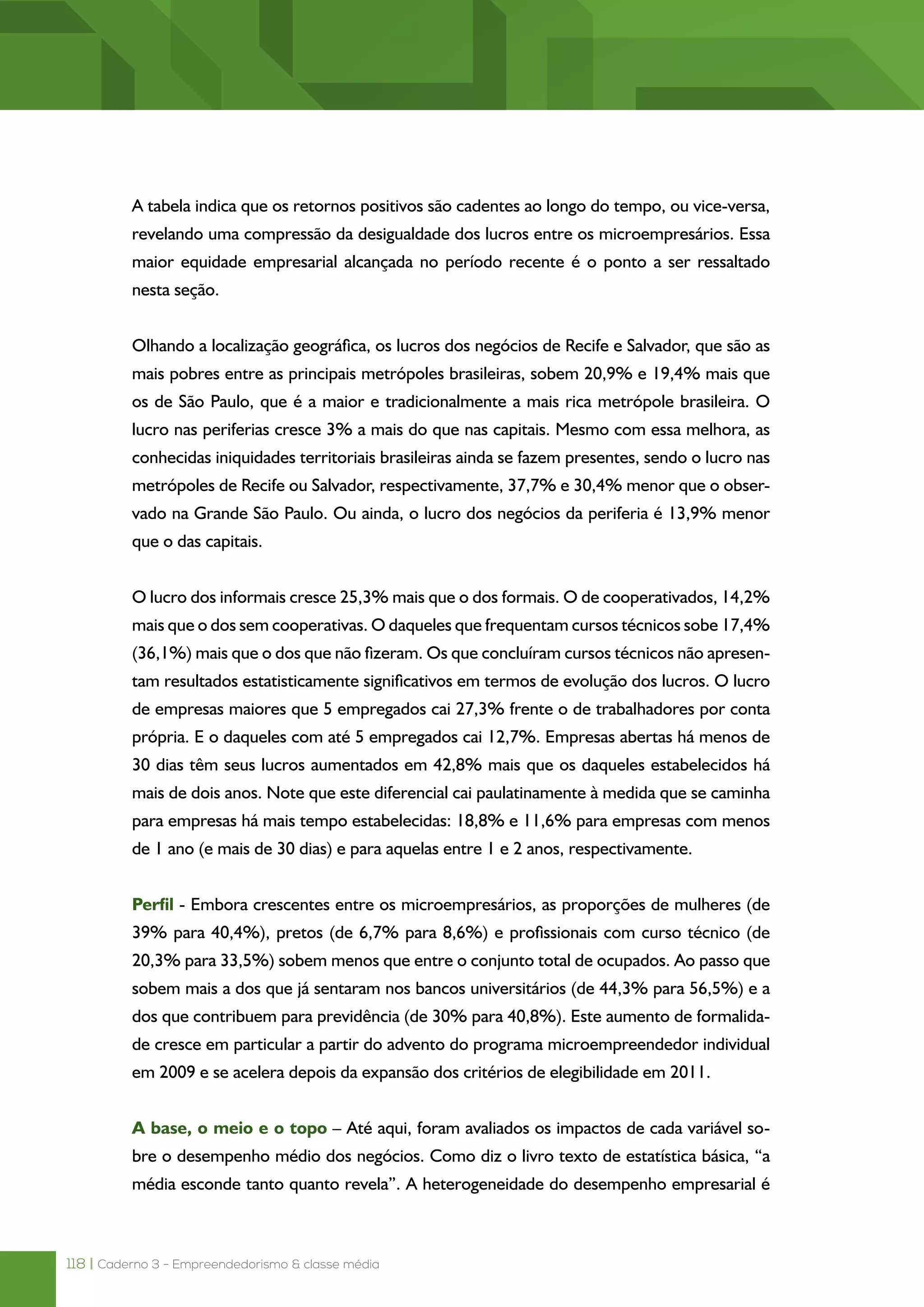 118 | Caderno 3 - Empreendedorismo & classe média
A tabela indica que os retornos positivos são cadentes ao longo do tempo, ou vice-versa,
revelando uma compressão da desigualdade dos lucros entre os microempresários. Essa
maior equidade empresarial alcançada no período recente é o ponto a ser ressaltado
nesta seção.
Olhando a localização geográfica, os lucros dos negócios de Recife e Salvador, que são as
mais pobres entre as principais metrópoles brasileiras, sobem 20,9% e 19,4% mais que
os de São Paulo, que é a maior e tradicionalmente a mais rica metrópole brasileira. O
lucro nas periferias cresce 3% a mais do que nas capitais. Mesmo com essa melhora, as
conhecidas iniquidades territoriais brasileiras ainda se fazem presentes, sendo o lucro nas
metrópoles de Recife ou Salvador, respectivamente, 37,7% e 30,4% menor que o obser-
vado na Grande São Paulo. Ou ainda, o lucro dos negócios da periferia é 13,9% menor
que o das capitais.
O lucro dos informais cresce 25,3% mais que o dos formais. O de cooperativados, 14,2%
mais que o dos sem cooperativas. O daqueles que frequentam cursos técnicos sobe 17,4%
(36,1%) mais que o dos que não fizeram. Os que concluíram cursos técnicos não apresen-
tam resultados estatisticamente significativos em termos de evolução dos lucros. O lucro
de empresas maiores que 5 empregados cai 27,3% frente o de trabalhadores por conta
própria. E o daqueles com até 5 empregados cai 12,7%. Empresas abertas há menos de
30 dias têm seus lucros aumentados em 42,8% mais que os daqueles estabelecidos há
mais de dois anos. Note que este diferencial cai paulatinamente à medida que se caminha
para empresas há mais tempo estabelecidas: 18,8% e 11,6% para empresas com menos
de 1 ano (e mais de 30 dias) e para aquelas entre 1 e 2 anos, respectivamente.
Perfil - Embora crescentes entre os microempresários, as proporções de mulheres (de
39% para 40,4%), pretos (de 6,7% para 8,6%) e profissionais com curso técnico (de
20,3% para 33,5%) sobem menos que entre o conjunto total de ocupados. Ao passo que
sobem mais a dos que já sentaram nos bancos universitários (de 44,3% para 56,5%) e a
dos que contribuem para previdência (de 30% para 40,8%). Este aumento de formalida-
de cresce em particular a partir do advento do programa microempreendedor individual
em 2009 e se acelera depois da expansão dos critérios de elegibilidade em 2011.
A base, o meio e o topo – Até aqui, foram avaliados os impactos de cada variável so-
bre o desempenho médio dos negócios. Como diz o livro texto de estatística básica, “a
média esconde tanto quanto revela”. A heterogeneidade do desempenho empresarial é
 