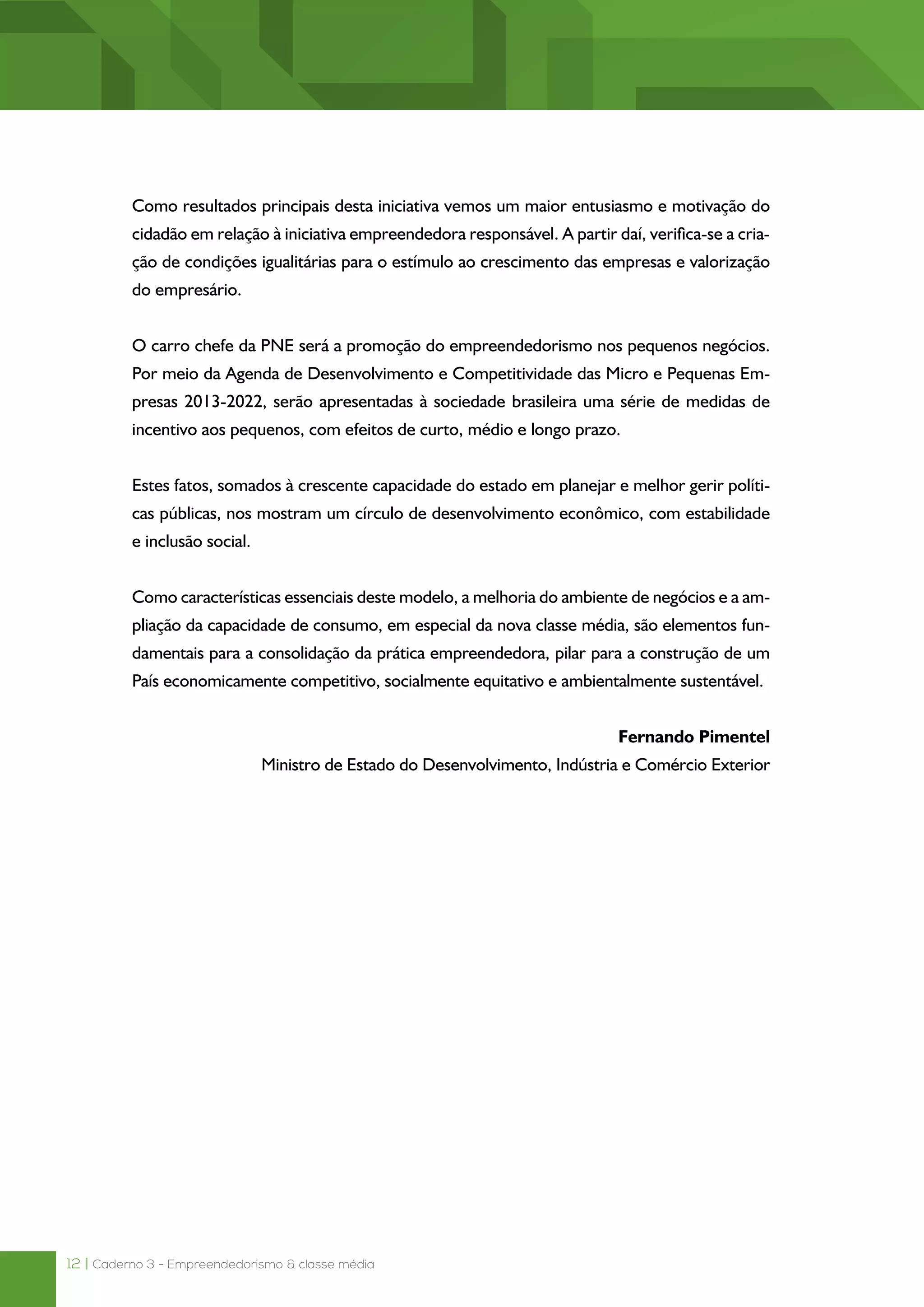12 | Caderno 3 - Empreendedorismo & classe média
Como resultados principais desta iniciativa vemos um maior entusiasmo e motivação do
cidadão em relação à iniciativa empreendedora responsável. A partir daí, verifica-se a cria-
ção de condições igualitárias para o estímulo ao crescimento das empresas e valorização
do empresário.
O carro chefe da PNE será a promoção do empreendedorismo nos pequenos negócios.
Por meio da Agenda de Desenvolvimento e Competitividade das Micro e Pequenas Em-
presas 2013-2022, serão apresentadas à sociedade brasileira uma série de medidas de
incentivo aos pequenos, com efeitos de curto, médio e longo prazo.
Estes fatos, somados à crescente capacidade do estado em planejar e melhor gerir políti-
cas públicas, nos mostram um círculo de desenvolvimento econômico, com estabilidade
e inclusão social.
Como características essenciais deste modelo, a melhoria do ambiente de negócios e a am-
pliação da capacidade de consumo, em especial da nova classe média, são elementos fun-
damentais para a consolidação da prática empreendedora, pilar para a construção de um
País economicamente competitivo, socialmente equitativo e ambientalmente sustentável.
Fernando Pimentel
Ministro de Estado do Desenvolvimento, Indústria e Comércio Exterior
 