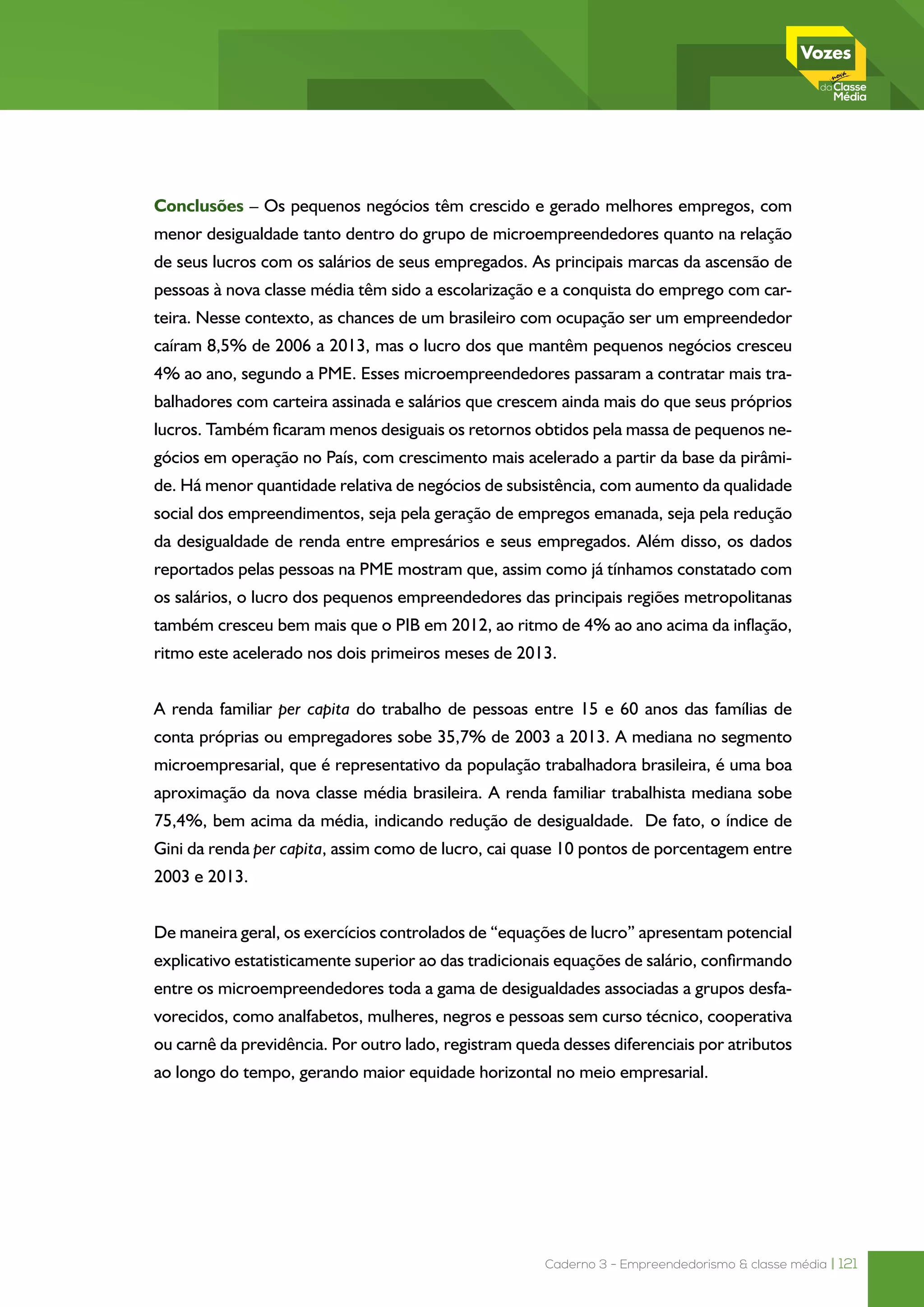 Caderno 3 - Empreendedorismo & classe média | 121
Conclusões – Os pequenos negócios têm crescido e gerado melhores empregos, com
menor desigualdade tanto dentro do grupo de microempreendedores quanto na relação
de seus lucros com os salários de seus empregados. As principais marcas da ascensão de
pessoas à nova classe média têm sido a escolarização e a conquista do emprego com car-
teira. Nesse contexto, as chances de um brasileiro com ocupação ser um empreendedor
caíram 8,5% de 2006 a 2013, mas o lucro dos que mantêm pequenos negócios cresceu
4% ao ano, segundo a PME. Esses microempreendedores passaram a contratar mais tra-
balhadores com carteira assinada e salários que crescem ainda mais do que seus próprios
lucros. Também ficaram menos desiguais os retornos obtidos pela massa de pequenos ne-
gócios em operação no País, com crescimento mais acelerado a partir da base da pirâmi-
de. Há menor quantidade relativa de negócios de subsistência, com aumento da qualidade
social dos empreendimentos, seja pela geração de empregos emanada, seja pela redução
da desigualdade de renda entre empresários e seus empregados. Além disso, os dados
reportados pelas pessoas na PME mostram que, assim como já tínhamos constatado com
os salários, o lucro dos pequenos empreendedores das principais regiões metropolitanas
também cresceu bem mais que o PIB em 2012, ao ritmo de 4% ao ano acima da inflação,
ritmo este acelerado nos dois primeiros meses de 2013.
A renda familiar per capita do trabalho de pessoas entre 15 e 60 anos das famílias de
conta próprias ou empregadores sobe 35,7% de 2003 a 2013. A mediana no segmento
microempresarial, que é representativo da população trabalhadora brasileira, é uma boa
aproximação da nova classe média brasileira. A renda familiar trabalhista mediana sobe
75,4%, bem acima da média, indicando redução de desigualdade. De fato, o índice de
Gini da renda per capita, assim como de lucro, cai quase 10 pontos de porcentagem entre
2003 e 2013.
De maneira geral, os exercícios controlados de “equações de lucro” apresentam potencial
explicativo estatisticamente superior ao das tradicionais equações de salário, confirmando
entre os microempreendedores toda a gama de desigualdades associadas a grupos desfa-
vorecidos, como analfabetos, mulheres, negros e pessoas sem curso técnico, cooperativa
ou carnê da previdência. Por outro lado, registram queda desses diferenciais por atributos
ao longo do tempo, gerando maior equidade horizontal no meio empresarial.
 