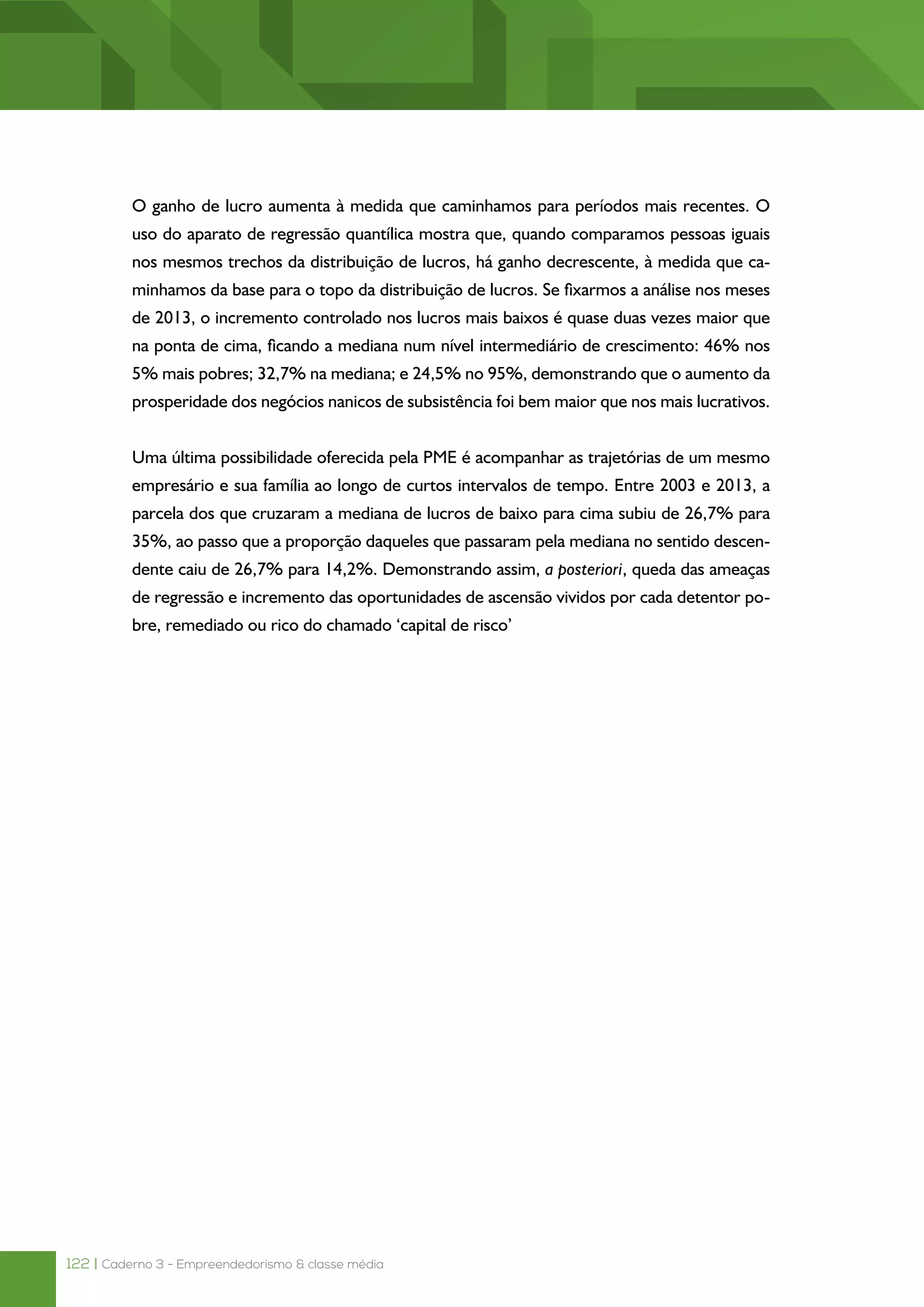 122 | Caderno 3 - Empreendedorismo & classe média
O ganho de lucro aumenta à medida que caminhamos para períodos mais recentes. O
uso do aparato de regressão quantílica mostra que, quando comparamos pessoas iguais
nos mesmos trechos da distribuição de lucros, há ganho decrescente, à medida que ca-
minhamos da base para o topo da distribuição de lucros. Se fixarmos a análise nos meses
de 2013, o incremento controlado nos lucros mais baixos é quase duas vezes maior que
na ponta de cima, ficando a mediana num nível intermediário de crescimento: 46% nos
5% mais pobres; 32,7% na mediana; e 24,5% no 95%, demonstrando que o aumento da
prosperidade dos negócios nanicos de subsistência foi bem maior que nos mais lucrativos.
Uma última possibilidade oferecida pela PME é acompanhar as trajetórias de um mesmo
empresário e sua família ao longo de curtos intervalos de tempo. Entre 2003 e 2013, a
parcela dos que cruzaram a mediana de lucros de baixo para cima subiu de 26,7% para
35%, ao passo que a proporção daqueles que passaram pela mediana no sentido descen-
dente caiu de 26,7% para 14,2%. Demonstrando assim, a posteriori, queda das ameaças
de regressão e incremento das oportunidades de ascensão vividos por cada detentor po-
bre, remediado ou rico do chamado ‘capital de risco’
 