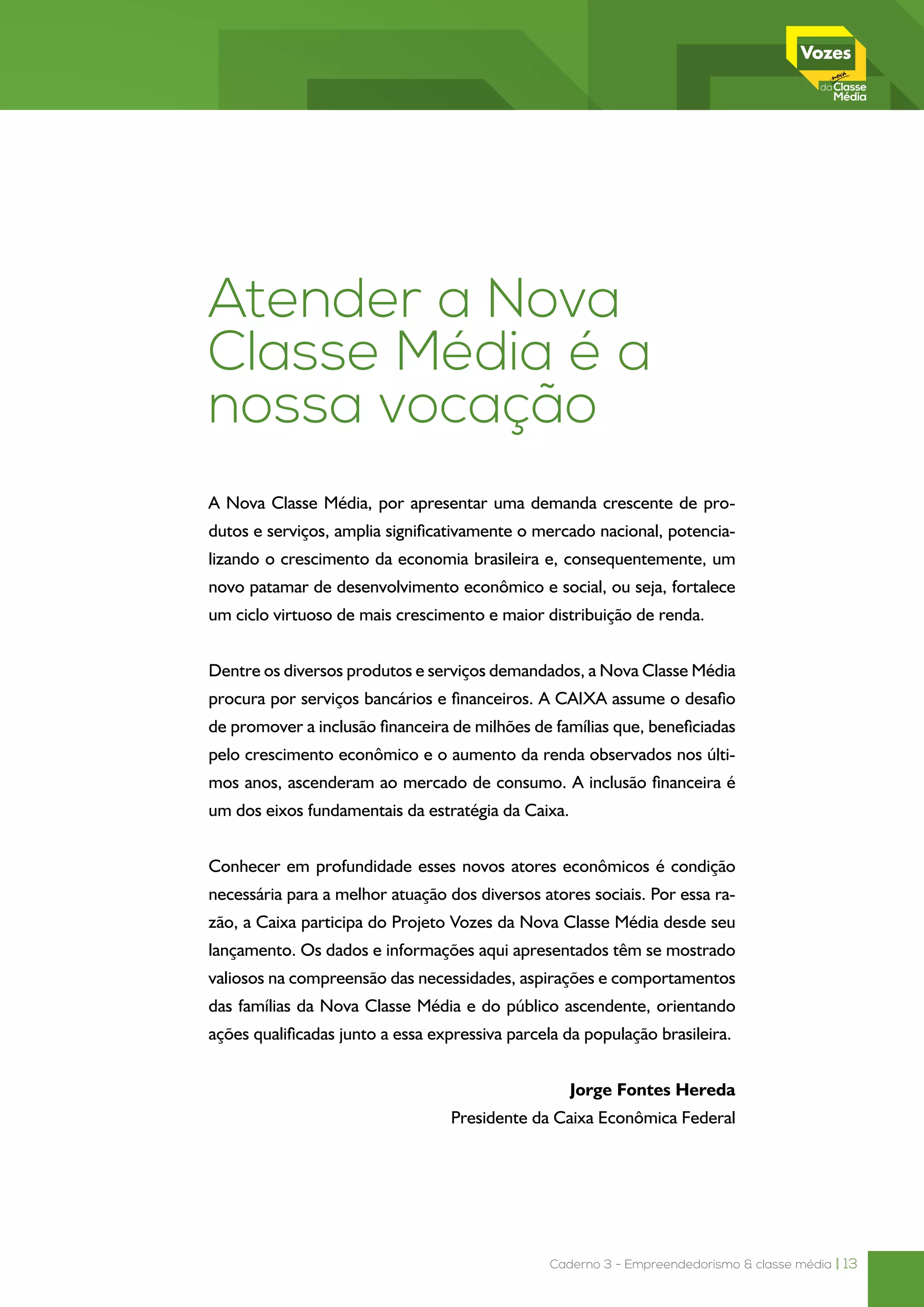Caderno 3 - Empreendedorismo & classe média | 13
Atender a Nova
Classe Média é a
nossa vocação
A Nova Classe Média, por apresentar uma demanda crescente de pro-
dutos e serviços, amplia significativamente o mercado nacional, potencia-
lizando o crescimento da economia brasileira e, consequentemente, um
novo patamar de desenvolvimento econômico e social, ou seja, fortalece
um ciclo virtuoso de mais crescimento e maior distribuição de renda.
Dentre os diversos produtos e serviços demandados, a Nova Classe Média
procura por serviços bancários e financeiros. A CAIXA assume o desafio
de promover a inclusão financeira de milhões de famílias que, beneficiadas
pelo crescimento econômico e o aumento da renda observados nos últi-
mos anos, ascenderam ao mercado de consumo. A inclusão financeira é
um dos eixos fundamentais da estratégia da Caixa.
Conhecer em profundidade esses novos atores econômicos é condição
necessária para a melhor atuação dos diversos atores sociais. Por essa ra-
zão, a Caixa participa do Projeto Vozes da Nova Classe Média desde seu
lançamento. Os dados e informações aqui apresentados têm se mostrado
valiosos na compreensão das necessidades, aspirações e comportamentos
das famílias da Nova Classe Média e do público ascendente, orientando
ações qualificadas junto a essa expressiva parcela da população brasileira.
 Jorge Fontes Hereda
Presidente da Caixa Econômica Federal
 