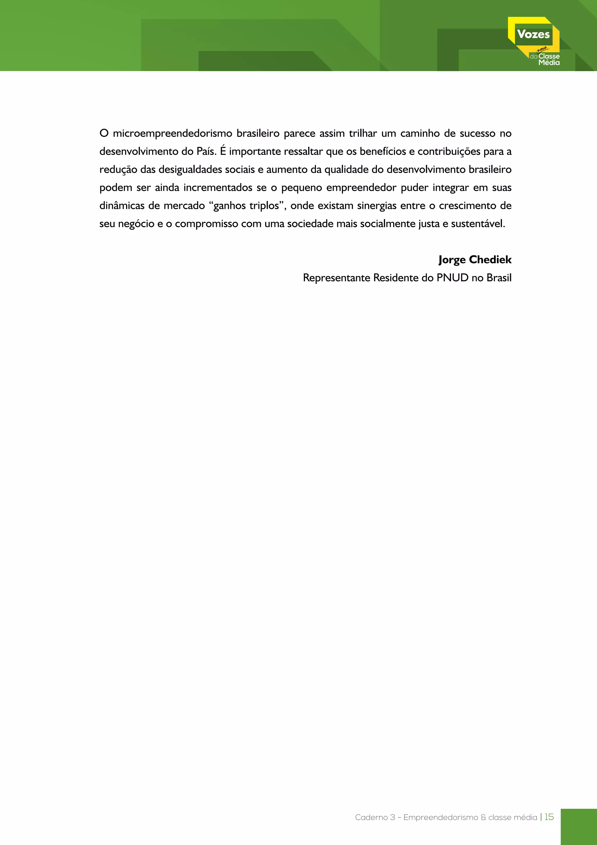 Caderno 3 - Empreendedorismo & classe média | 15
O microempreendedorismo brasileiro parece assim trilhar um caminho de sucesso no
desenvolvimento do País. É importante ressaltar que os benefícios e contribuições para a
redução das desigualdades sociais e aumento da qualidade do desenvolvimento brasileiro
podem ser ainda incrementados se o pequeno empreendedor puder integrar em suas
dinâmicas de mercado “ganhos triplos”, onde existam sinergias entre o crescimento de
seu negócio e o compromisso com uma sociedade mais socialmente justa e sustentável.
 Jorge Chediek
Representante Residente do PNUD no Brasil
 
