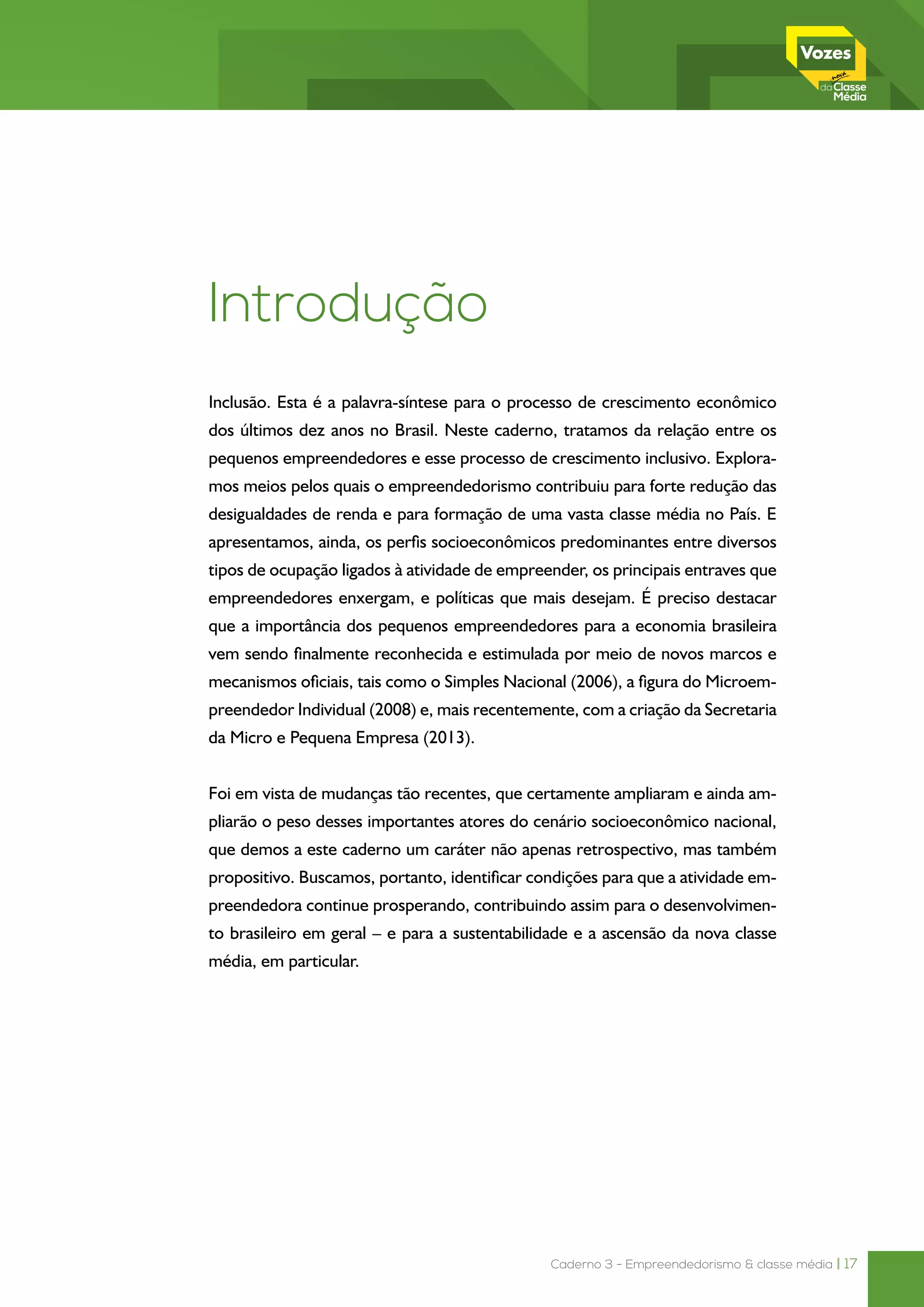 Caderno 3 - Empreendedorismo & classe média | 17
Introdução
Inclusão. Esta é a palavra-síntese para o processo de crescimento econômico
dos últimos dez anos no Brasil. Neste caderno, tratamos da relação entre os
pequenos empreendedores e esse processo de crescimento inclusivo. Explora-
mos meios pelos quais o empreendedorismo contribuiu para forte redução das
desigualdades de renda e para formação de uma vasta classe média no País. E
apresentamos, ainda, os perfis socioeconômicos predominantes entre diversos
tipos de ocupação ligados à atividade de empreender, os principais entraves que
empreendedores enxergam, e políticas que mais desejam. É preciso destacar
que a importância dos pequenos empreendedores para a economia brasileira
vem sendo finalmente reconhecida e estimulada por meio de novos marcos e
mecanismos oficiais, tais como o Simples Nacional (2006), a figura do Microem-
preendedor Individual (2008) e, mais recentemente, com a criação da Secretaria
da Micro e Pequena Empresa (2013).
Foi em vista de mudanças tão recentes, que certamente ampliaram e ainda am-
pliarão o peso desses importantes atores do cenário socioeconômico nacional,
que demos a este caderno um caráter não apenas retrospectivo, mas também
propositivo. Buscamos, portanto, identificar condições para que a atividade em-
preendedora continue prosperando, contribuindo assim para o desenvolvimen-
to brasileiro em geral – e para a sustentabilidade e a ascensão da nova classe
média, em particular.
 