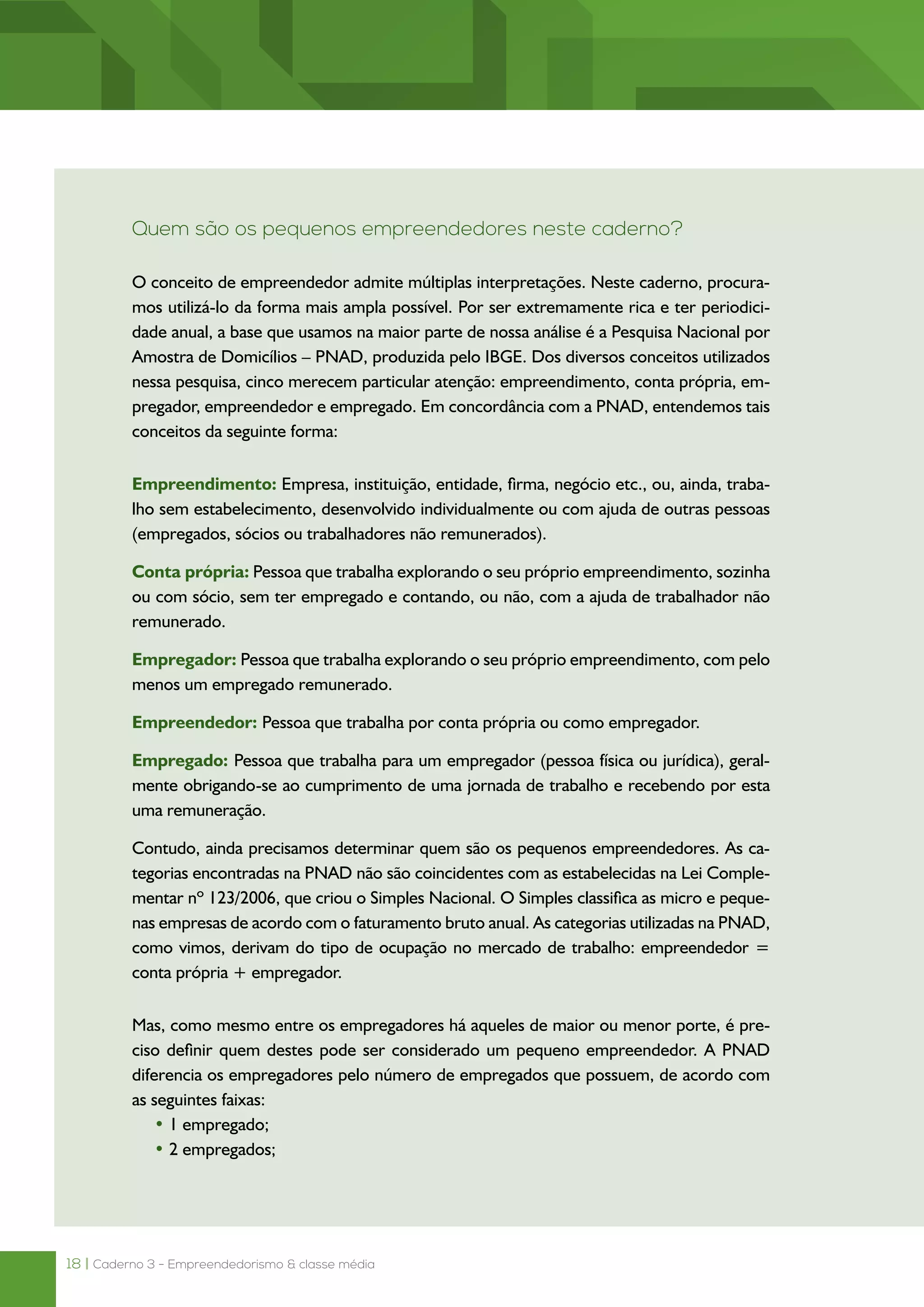 18 | Caderno 3 - Empreendedorismo & classe média
Quem são os pequenos empreendedores neste caderno?
O conceito de empreendedor admite múltiplas interpretações. Neste caderno, procura-
mos utilizá-lo da forma mais ampla possível. Por ser extremamente rica e ter periodici-
dade anual, a base que usamos na maior parte de nossa análise é a Pesquisa Nacional por
Amostra de Domicílios – PNAD, produzida pelo IBGE. Dos diversos conceitos utilizados
nessa pesquisa, cinco merecem particular atenção: empreendimento, conta própria, em-
pregador, empreendedor e empregado. Em concordância com a PNAD, entendemos tais
conceitos da seguinte forma:
Empreendimento: Empresa, instituição, entidade, firma, negócio etc., ou, ainda, traba-
lho sem estabelecimento, desenvolvido individualmente ou com ajuda de outras pessoas
(empregados, sócios ou trabalhadores não remunerados).
Conta própria: Pessoa que trabalha explorando o seu próprio empreendimento, sozinha
ou com sócio, sem ter empregado e contando, ou não, com a ajuda de trabalhador não
remunerado.
Empregador: Pessoa que trabalha explorando o seu próprio empreendimento, com pelo
menos um empregado remunerado.
Empreendedor: Pessoa que trabalha por conta própria ou como empregador.
Empregado: Pessoa que trabalha para um empregador (pessoa física ou jurídica), geral-
mente obrigando-se ao cumprimento de uma jornada de trabalho e recebendo por esta
uma remuneração.
Contudo, ainda precisamos determinar quem são os pequenos empreendedores. As ca-
tegorias encontradas na PNAD não são coincidentes com as estabelecidas na Lei Comple-
mentar nº 123/2006, que criou o Simples Nacional. O Simples classifica as micro e peque-
nas empresas de acordo com o faturamento bruto anual. As categorias utilizadas na PNAD,
como vimos, derivam do tipo de ocupação no mercado de trabalho: empreendedor =
conta própria + empregador.
Mas, como mesmo entre os empregadores há aqueles de maior ou menor porte, é pre-
ciso definir quem destes pode ser considerado um pequeno empreendedor. A PNAD
diferencia os empregadores pelo número de empregados que possuem, de acordo com
as seguintes faixas:
• 1 empregado;
• 2 empregados;
 