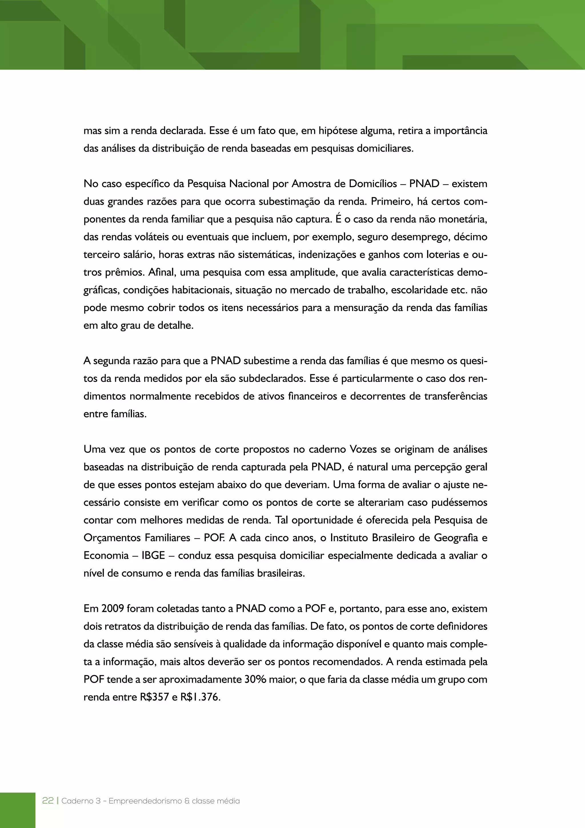 22 | Caderno 3 - Empreendedorismo & classe média
mas sim a renda declarada. Esse é um fato que, em hipótese alguma, retira a importância
das análises da distribuição de renda baseadas em pesquisas domiciliares.
No caso específico da Pesquisa Nacional por Amostra de Domicílios – PNAD – existem
duas grandes razões para que ocorra subestimação da renda. Primeiro, há certos com-
ponentes da renda familiar que a pesquisa não captura. É o caso da renda não monetária,
das rendas voláteis ou eventuais que incluem, por exemplo, seguro desemprego, décimo
terceiro salário, horas extras não sistemáticas, indenizações e ganhos com loterias e ou-
tros prêmios. Afinal, uma pesquisa com essa amplitude, que avalia características demo-
gráficas, condições habitacionais, situação no mercado de trabalho, escolaridade etc. não
pode mesmo cobrir todos os itens necessários para a mensuração da renda das famílias
em alto grau de detalhe.
A segunda razão para que a PNAD subestime a renda das famílias é que mesmo os quesi-
tos da renda medidos por ela são subdeclarados. Esse é particularmente o caso dos ren-
dimentos normalmente recebidos de ativos financeiros e decorrentes de transferências
entre famílias.
Uma vez que os pontos de corte propostos no caderno Vozes se originam de análises
baseadas na distribuição de renda capturada pela PNAD, é natural uma percepção geral
de que esses pontos estejam abaixo do que deveriam. Uma forma de avaliar o ajuste ne-
cessário consiste em verificar como os pontos de corte se alterariam caso pudéssemos
contar com melhores medidas de renda. Tal oportunidade é oferecida pela Pesquisa de
Orçamentos Familiares – POF. A cada cinco anos, o Instituto Brasileiro de Geografia e Es-
tatística – IBGE – conduz essa pesquisa domiciliar especialmente dedicada a avaliar o nível
de consumo e renda das famílias brasileiras.
Em 2009 foram coletadas tanto a PNAD como a POF e, portanto, para esse ano, existem
dois retratos da distribuição de renda das famílias. De fato, os pontos de corte definidores
da classe média são sensíveis à qualidade da informação disponível e quanto mais comple-
ta a informação, mais altos deverão ser os pontos recomendados. A renda estimada pela
POF tende a ser aproximadamente 30% maior, o que faria da classe média um grupo com
renda entre R$357 e R$1.376.
 