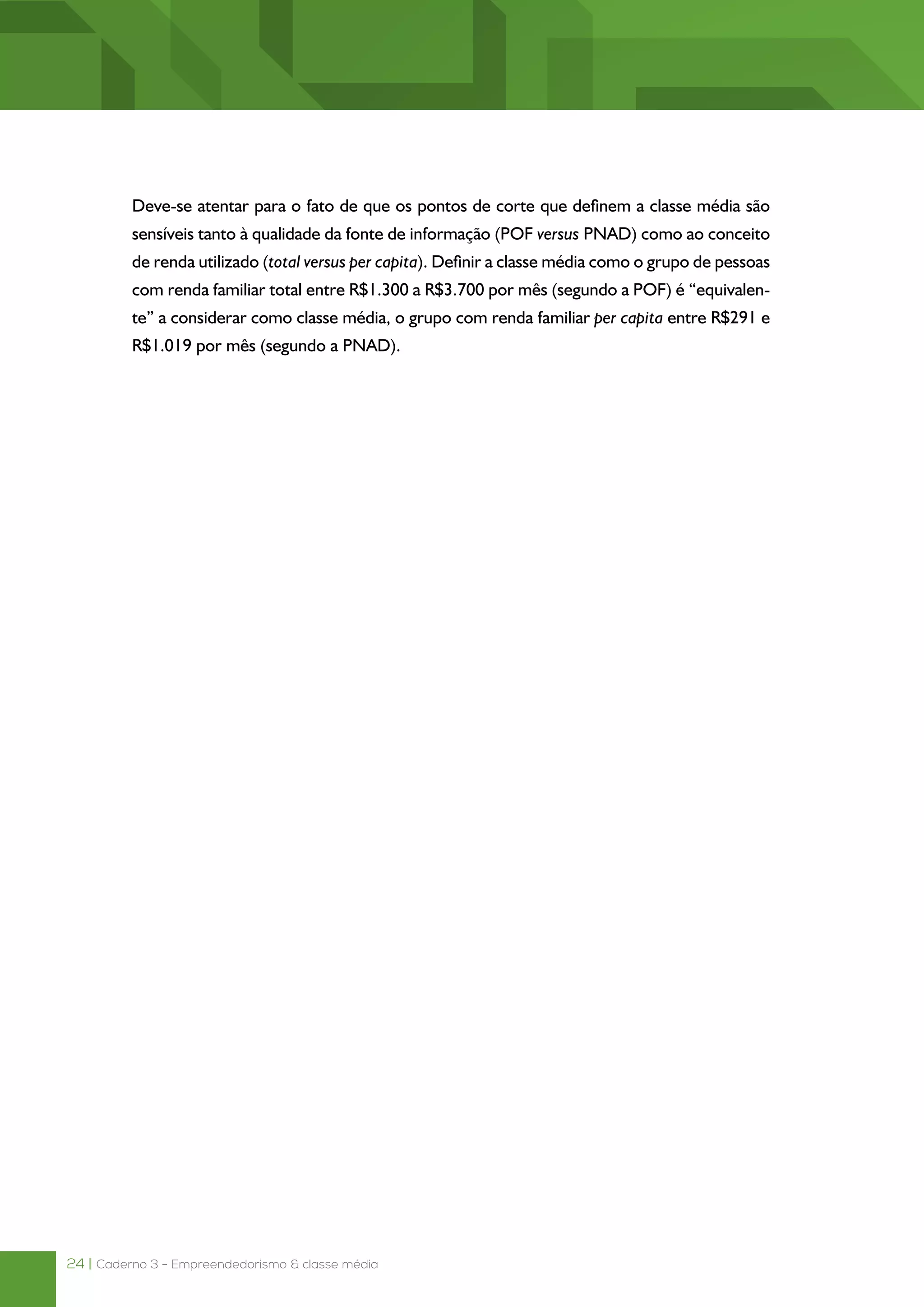 24 | Caderno 3 - Empreendedorismo & classe média
Deve-se atentar para o fato de que os pontos de corte que definem a classe média são
sensíveis tanto à qualidade da fonte de informação (POF versus PNAD) como ao conceito
de renda utilizado (total versus per capita). Definir a classe média como o grupo de pessoas
com renda familiar total entre R$1.300 a R$3.700 por mês (segundo a POF) é “equivalen-
te” a considerar como classe média, o grupo com renda familiar per capita entre R$291 e
R$1.019 por mês (segundo a PNAD).
 
