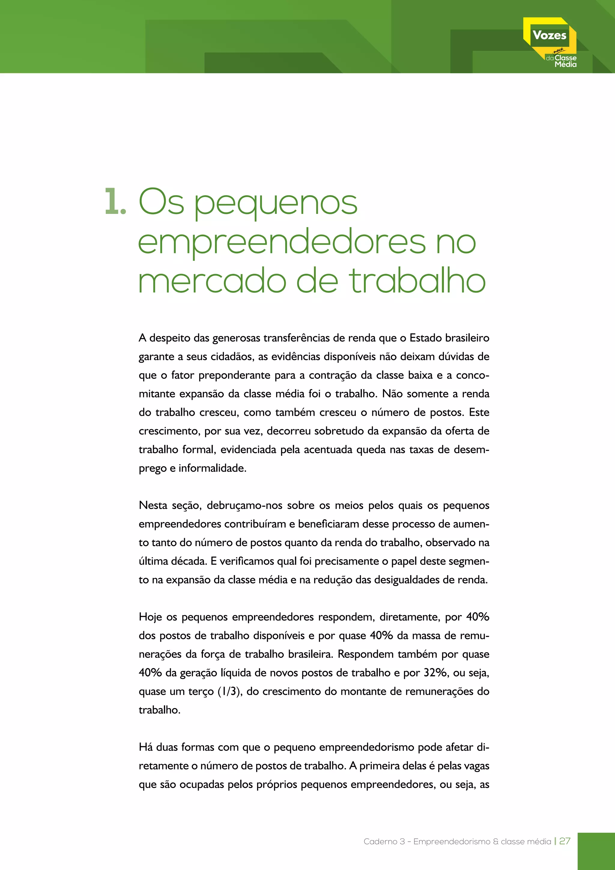 Caderno 3 - Empreendedorismo & classe média | 27
1. Os pequenos
empreendedores no
mercado de trabalho
A despeito das generosas transferências de renda que o Estado brasileiro
garante a seus cidadãos, as evidências disponíveis não deixam dúvidas de
que o fator preponderante para a contração da classe baixa e a conco-
mitante expansão da classe média foi o trabalho. Não somente a renda
do trabalho cresceu, como também cresceu o número de postos. Este
crescimento, por sua vez, decorreu sobretudo da expansão da oferta de
trabalho formal, evidenciada pela acentuada queda nas taxas de desem-
prego e informalidade.
Nesta seção, debruçamo-nos sobre os meios pelos quais os pequenos
empreendedores contribuíram e beneficiaram desse processo de aumen-
to tanto do número de postos quanto da renda do trabalho, observado na
última década. E verificamos qual foi precisamente o papel deste segmen-
to na expansão da classe média e na redução das desigualdades de renda.
Hoje os pequenos empreendedores respondem, diretamente, por 40%
dos postos de trabalho disponíveis e por quase 40% da massa de remu-
nerações da força de trabalho brasileira. Respondem também por quase
40% da geração líquida de novos postos de trabalho e por 32%, ou seja,
quase um terço (1/3), do crescimento do montante de remunerações do
trabalho.
Há duas formas com que o pequeno empreendedorismo pode afetar di-
retamente o número de postos de trabalho. A primeira delas é pelas vagas
que são ocupadas pelos próprios pequenos empreendedores, ou seja, as
 