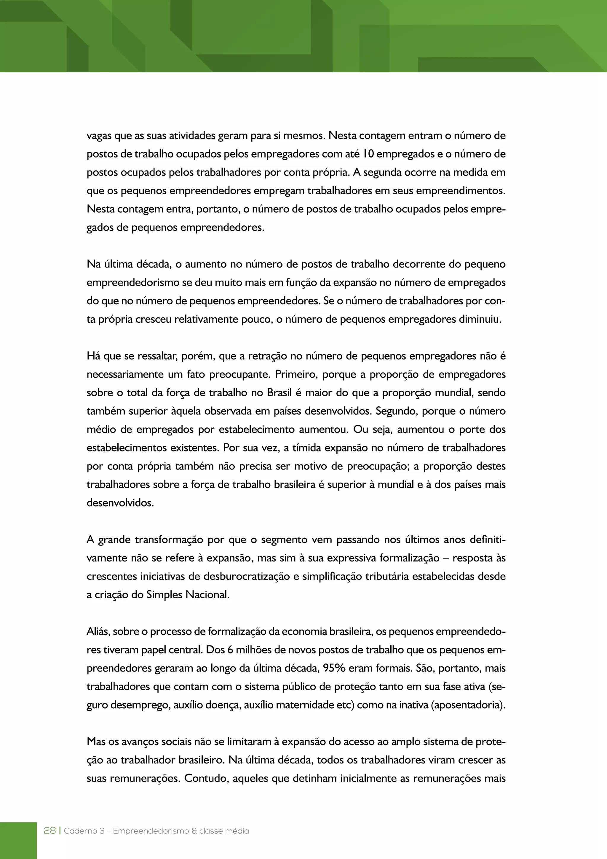 28 | Caderno 3 - Empreendedorismo & classe média
vagas que as suas atividades geram para si mesmos. Nesta contagem entram o número de
postos de trabalho ocupados pelos empregadores com até 10 empregados e o número de
postos ocupados pelos trabalhadores por conta própria. A segunda ocorre na medida em
que os pequenos empreendedores empregam trabalhadores em seus empreendimentos.
Nesta contagem entra, portanto, o número de postos de trabalho ocupados pelos empre-
gados de pequenos empreendedores.
Na última década, o aumento no número de postos de trabalho decorrente do pequeno
empreendedorismo se deu muito mais em função da expansão no número de empregados
do que no número de pequenos empreendedores. Se o número de trabalhadores por con-
ta própria cresceu relativamente pouco, o número de pequenos empregadores diminuiu.
Há que se ressaltar, porém, que a retração no número de pequenos empregadores não é
necessariamente um fato preocupante. Primeiro, porque a proporção de empregadores
sobre o total da força de trabalho no Brasil é maior do que a proporção mundial, sendo
também superior àquela observada em países desenvolvidos. Segundo, porque o número
médio de empregados por estabelecimento aumentou. Ou seja, aumentou o porte dos
estabelecimentos existentes. Por sua vez, a tímida expansão no número de trabalhadores
por conta própria também não precisa ser motivo de preocupação; a proporção destes
trabalhadores sobre a força de trabalho brasileira é superior à mundial e à dos países mais
desenvolvidos.
A grande transformação por que o segmento vem passando nos últimos anos definiti-
vamente não se refere à expansão, mas sim à sua expressiva formalização – resposta às
crescentes iniciativas de desburocratização e simplificação tributária estabelecidas desde
a criação do Simples Nacional.
Aliás, sobre o processo de formalização da economia brasileira, os pequenos empreendedo-
res tiveram papel central. Dos 6 milhões de novos postos de trabalho que os pequenos em-
preendedores geraram ao longo da última década, 95% eram formais. São, portanto, mais
trabalhadores que contam com o sistema público de proteção tanto em sua fase ativa (se-
guro desemprego, auxílio doença, auxílio maternidade etc) como na inativa (aposentadoria).
Mas os avanços sociais não se limitaram à expansão do acesso ao amplo sistema de prote-
ção ao trabalhador brasileiro. Na última década, todos os trabalhadores viram crescer as
suas remunerações. Contudo, aqueles que detinham inicialmente as remunerações mais
 