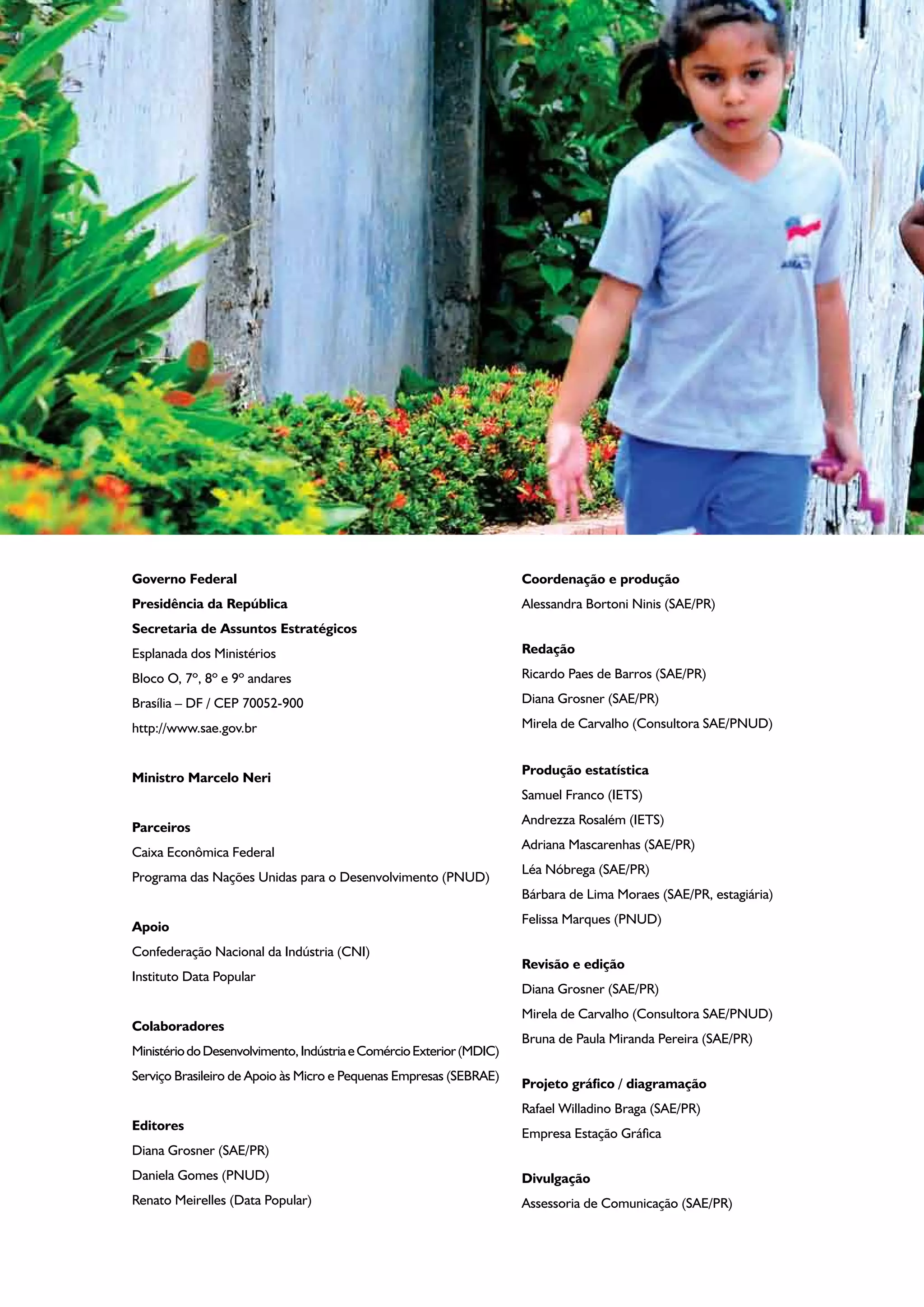 Governo Federal
Presidência da República
Secretaria de Assuntos Estratégicos
Esplanada dos Ministérios
Bloco O, 7º, 8º e 9º andares
Brasília – DF / CEP 70052-900
http://www.sae.gov.br
Ministro Marcelo Neri
Parceiros
Caixa Econômica Federal
Programa das Nações Unidas para o Desenvolvimento (PNUD)
Apoio
Confederação Nacional da Indústria (CNI)
Instituto Data Popular
Colaboradores
MinistériodoDesenvolvimento,IndústriaeComércioExterior(MDIC)
Serviço Brasileiro de Apoio às Micro e Pequenas Empresas (SEBRAE)
Editores
Diana Grosner (SAE/PR)
Daniela Gomes (PNUD)
Renato Meirelles (Data Popular)
Coordenação e produção
Alessandra Bortoni Ninis (SAE/PR)
Redação
Ricardo Paes de Barros (SAE/PR)
Diana Grosner (SAE/PR)
Mirela de Carvalho (Consultora SAE/PNUD)
	
Produção estatística
Samuel Franco (IETS)
Andrezza Rosalém (IETS)
Adriana Mascarenhas (SAE/PR)
Léa Nóbrega (SAE/PR)
Bárbara de Lima Moraes (SAE/PR, estagiária)
Felissa Marques (PNUD)
Revisão e edição
Diana Grosner (SAE/PR)
Mirela de Carvalho (Consultora SAE/PNUD)
Bruna de Paula Miranda Pereira (SAE/PR)
Projeto gráfico / diagramação
Rafael Willadino Braga (SAE/PR)
Empresa Estação Gráfica
Divulgação
Assessoria de Comunicação (SAE/PR)
 