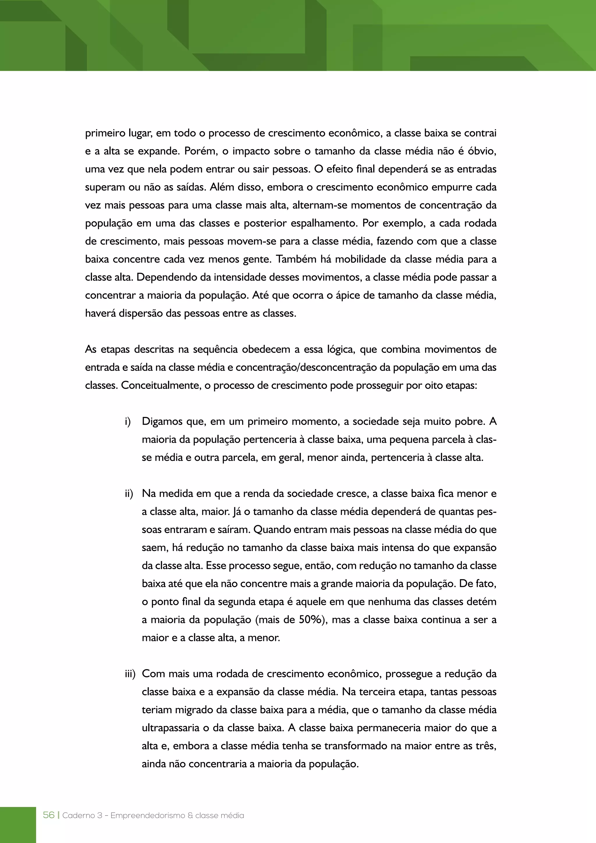 56 | Caderno 3 - Empreendedorismo & classe média
primeiro lugar, em todo o processo de crescimento econômico, a classe baixa se contrai
e a alta se expande. Porém, o impacto sobre o tamanho da classe média não é óbvio,
uma vez que nela podem entrar ou sair pessoas. O efeito final dependerá se as entradas
superam ou não as saídas. Além disso, embora o crescimento econômico empurre cada
vez mais pessoas para uma classe mais alta, alternam-se momentos de concentração da
população em uma das classes e posterior espalhamento. Por exemplo, a cada rodada
de crescimento, mais pessoas movem-se para a classe média, fazendo com que a classe
baixa concentre cada vez menos gente. Também há mobilidade da classe média para a
classe alta. Dependendo da intensidade desses movimentos, a classe média pode passar a
concentrar a maioria da população. Até que ocorra o ápice de tamanho da classe média,
haverá dispersão das pessoas entre as classes.
As etapas descritas na sequência obedecem a essa lógica, que combina movimentos de
entrada e saída na classe média e concentração/desconcentração da população em uma das
classes. Conceitualmente, o processo de crescimento pode prosseguir por oito etapas:
i)	 Digamos que, em um primeiro momento, a sociedade seja muito pobre. A
maioria da população pertenceria à classe baixa, uma pequena parcela à clas-
se média e outra parcela, em geral, menor ainda, pertenceria à classe alta.
ii)	 Na medida em que a renda da sociedade cresce, a classe baixa fica menor e
a classe alta, maior. Já o tamanho da classe média dependerá de quantas pes-
soas entraram e saíram. Quando entram mais pessoas na classe média do que
saem, há redução no tamanho da classe baixa mais intensa do que expansão
da classe alta. Esse processo segue, então, com redução no tamanho da classe
baixa até que ela não concentre mais a grande maioria da população. De fato,
o ponto final da segunda etapa é aquele em que nenhuma das classes detém
a maioria da população (mais de 50%), mas a classe baixa continua a ser a
maior e a classe alta, a menor.
iii)	 Com mais uma rodada de crescimento econômico, prossegue a redução da
classe baixa e a expansão da classe média. Na terceira etapa, tantas pessoas
teriam migrado da classe baixa para a média, que o tamanho da classe média
ultrapassaria o da classe baixa. A classe baixa permaneceria maior do que a
alta e, embora a classe média tenha se transformado na maior entre as três,
ainda não concentraria a maioria da população.
 