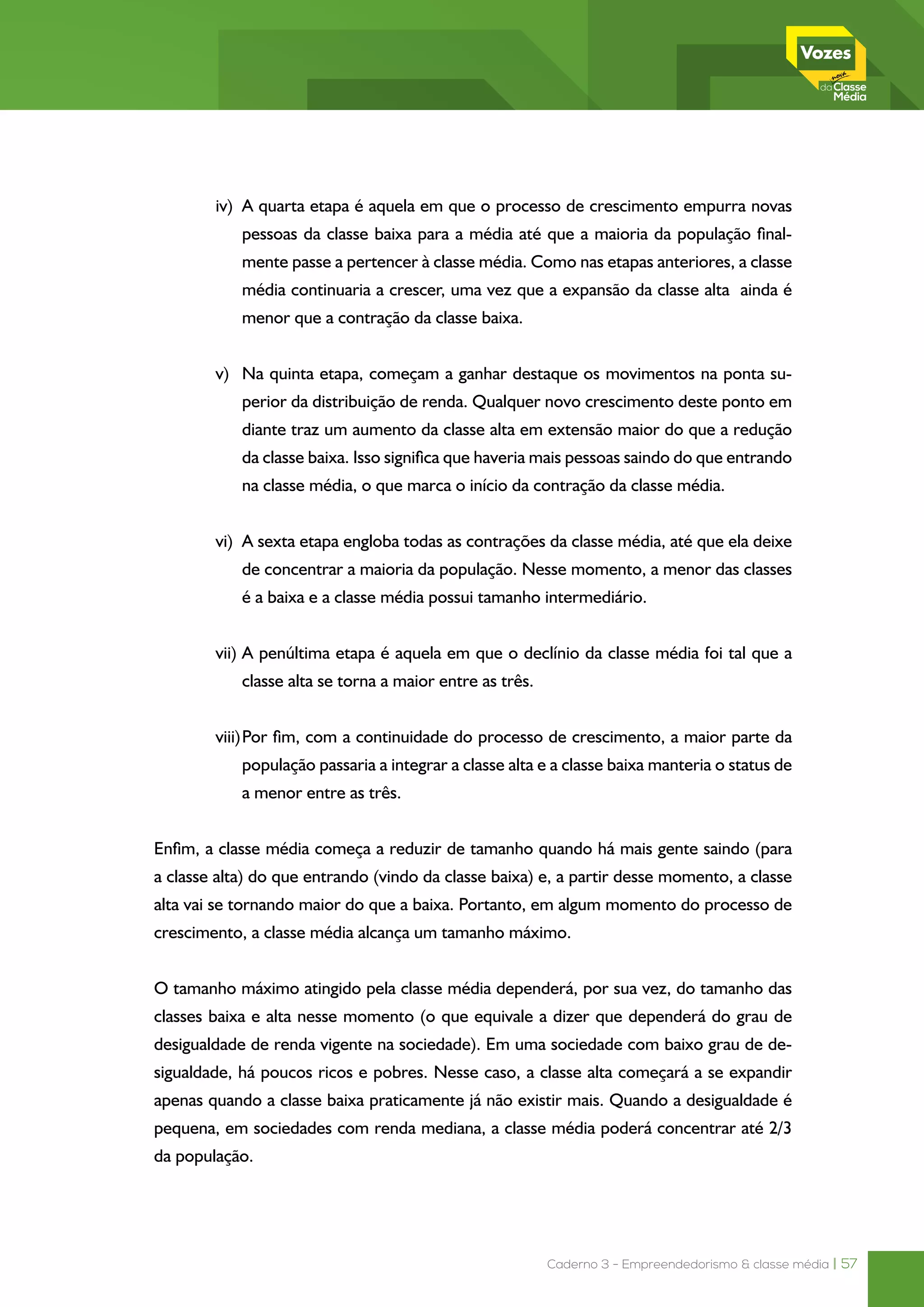 Caderno 3 - Empreendedorismo & classe média | 57
iv)	 A quarta etapa é aquela em que o processo de crescimento empurra novas
pessoas da classe baixa para a média até que a maioria da população final-
mente passe a pertencer à classe média. Como nas etapas anteriores, a classe
média continuaria a crescer, uma vez que a expansão da classe alta ainda é
menor que a contração da classe baixa.
v)	 Na quinta etapa, começam a ganhar destaque os movimentos na ponta su-
perior da distribuição de renda. Qualquer novo crescimento deste ponto em
diante traz um aumento da classe alta em extensão maior do que a redução
da classe baixa. Isso significa que haveria mais pessoas saindo do que entrando
na classe média, o que marca o início da contração da classe média.
vi)	 A sexta etapa engloba todas as contrações da classe média, até que ela deixe
de concentrar a maioria da população. Nesse momento, a menor das classes
é a baixa e a classe média possui tamanho intermediário.
vii)	A penúltima etapa é aquela em que o declínio da classe média foi tal que a
classe alta se torna a maior entre as três.
viii)	Por fim, com a continuidade do processo de crescimento, a maior parte da
população passaria a integrar a classe alta e a classe baixa manteria o status de
a menor entre as três.
Enfim, a classe média começa a reduzir de tamanho quando há mais gente saindo (para
a classe alta) do que entrando (vindo da classe baixa) e, a partir desse momento, a classe
alta vai se tornando maior do que a baixa. Portanto, em algum momento do processo de
crescimento, a classe média alcança um tamanho máximo.
O tamanho máximo atingido pela classe média dependerá, por sua vez, do tamanho das
classes baixa e alta nesse momento (o que equivale a dizer que dependerá do grau de
desigualdade de renda vigente na sociedade). Em uma sociedade com baixo grau de de-
sigualdade, há poucos ricos e pobres. Nesse caso, a classe alta começará a se expandir
apenas quando a classe baixa praticamente já não existir mais. Quando a desigualdade é
pequena, em sociedades com renda mediana, a classe média poderá concentrar até 2/3
da população.
 