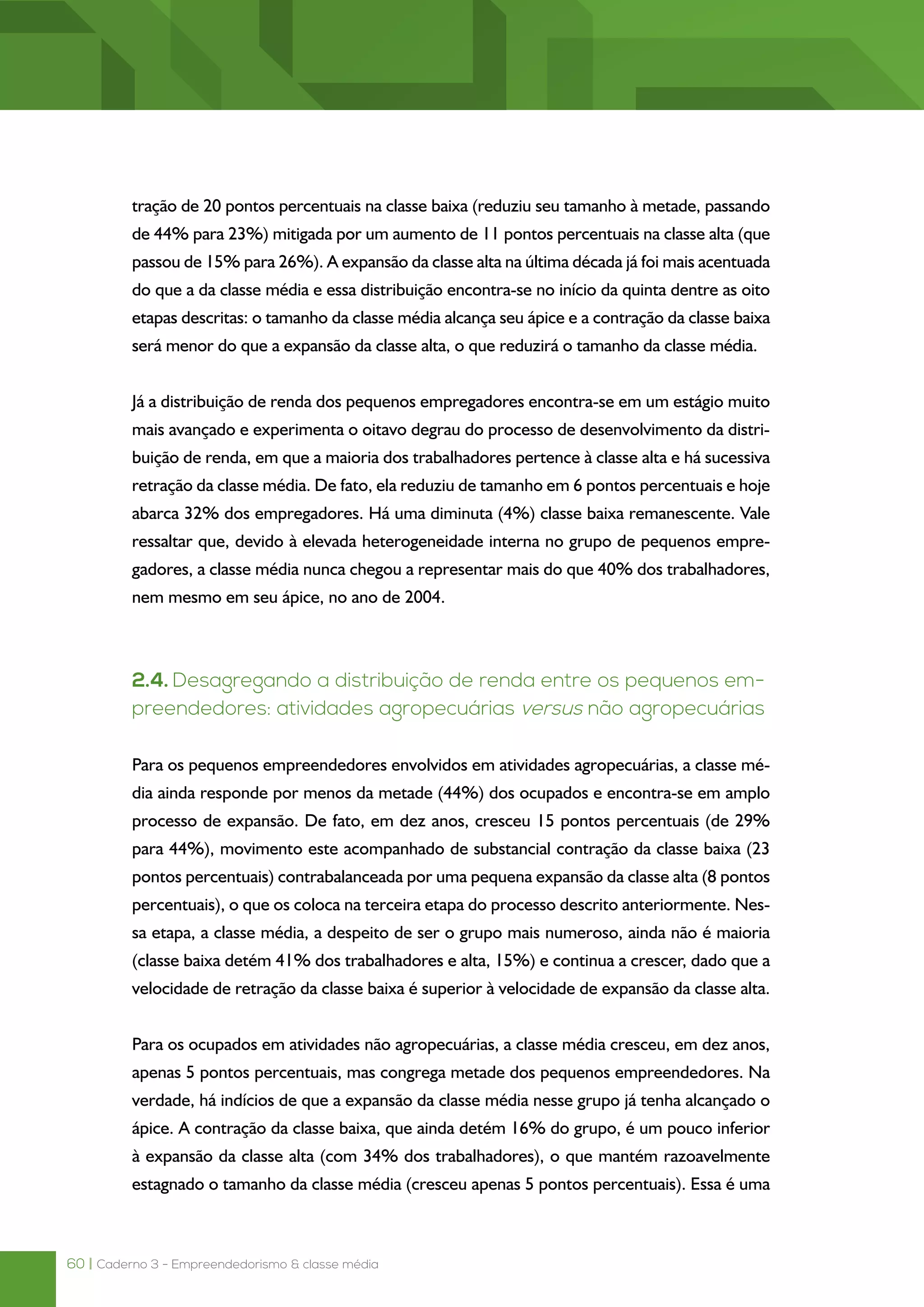60 | Caderno 3 - Empreendedorismo & classe média
tração de 20 pontos percentuais na classe baixa (reduziu seu tamanho à metade, passando
de 44% para 23%) mitigada por um aumento de 11 pontos percentuais na classe alta (que
passou de 15% para 26%). A expansão da classe alta na última década já foi mais acentuada
do que a da classe média e essa distribuição encontra-se no início da quinta dentre as oito
etapas descritas: o tamanho da classe média alcança seu ápice e a contração da classe baixa
será menor do que a expansão da classe alta, o que reduzirá o tamanho da classe média.
Já a distribuição de renda dos pequenos empregadores encontra-se em um estágio muito
mais avançado e experimenta o oitavo degrau do processo de desenvolvimento da distri-
buição de renda, em que a maioria dos trabalhadores pertence à classe alta e há sucessiva
retração da classe média. De fato, ela reduziu de tamanho em 6 pontos percentuais e hoje
abarca 32% dos empregadores. Há uma diminuta (4%) classe baixa remanescente. Vale
ressaltar que, devido à elevada heterogeneidade interna no grupo de pequenos empre-
gadores, a classe média nunca chegou a representar mais do que 40% dos trabalhadores,
nem mesmo em seu ápice, no ano de 2004.
2.4. Desagregando a distribuição de renda entre os pequenos em-
preendedores: atividades agropecuárias versus não agropecuárias
Para os pequenos empreendedores envolvidos em atividades agropecuárias, a classe mé-
dia ainda responde por menos da metade (44%) dos ocupados e encontra-se em amplo
processo de expansão. De fato, em dez anos, cresceu 15 pontos percentuais (de 29%
para 44%), movimento este acompanhado de substancial contração da classe baixa (23
pontos percentuais) contrabalanceada por uma pequena expansão da classe alta (8 pontos
percentuais), o que os coloca na terceira etapa do processo descrito anteriormente. Nes-
sa etapa, a classe média, a despeito de ser o grupo mais numeroso, ainda não é maioria
(classe baixa detém 41% dos trabalhadores e alta, 15%) e continua a crescer, dado que a
velocidade de retração da classe baixa é superior à velocidade de expansão da classe alta.
Para os ocupados em atividades não agropecuárias, a classe média cresceu, em dez anos,
apenas 5 pontos percentuais, mas congrega metade dos pequenos empreendedores. Na
verdade, há indícios de que a expansão da classe média nesse grupo já tenha alcançado o
ápice. A contração da classe baixa, que ainda detém 16% do grupo, é um pouco inferior
à expansão da classe alta (com 34% dos trabalhadores), o que mantém razoavelmente
estagnado o tamanho da classe média (cresceu apenas 5 pontos percentuais). Essa é uma
 
