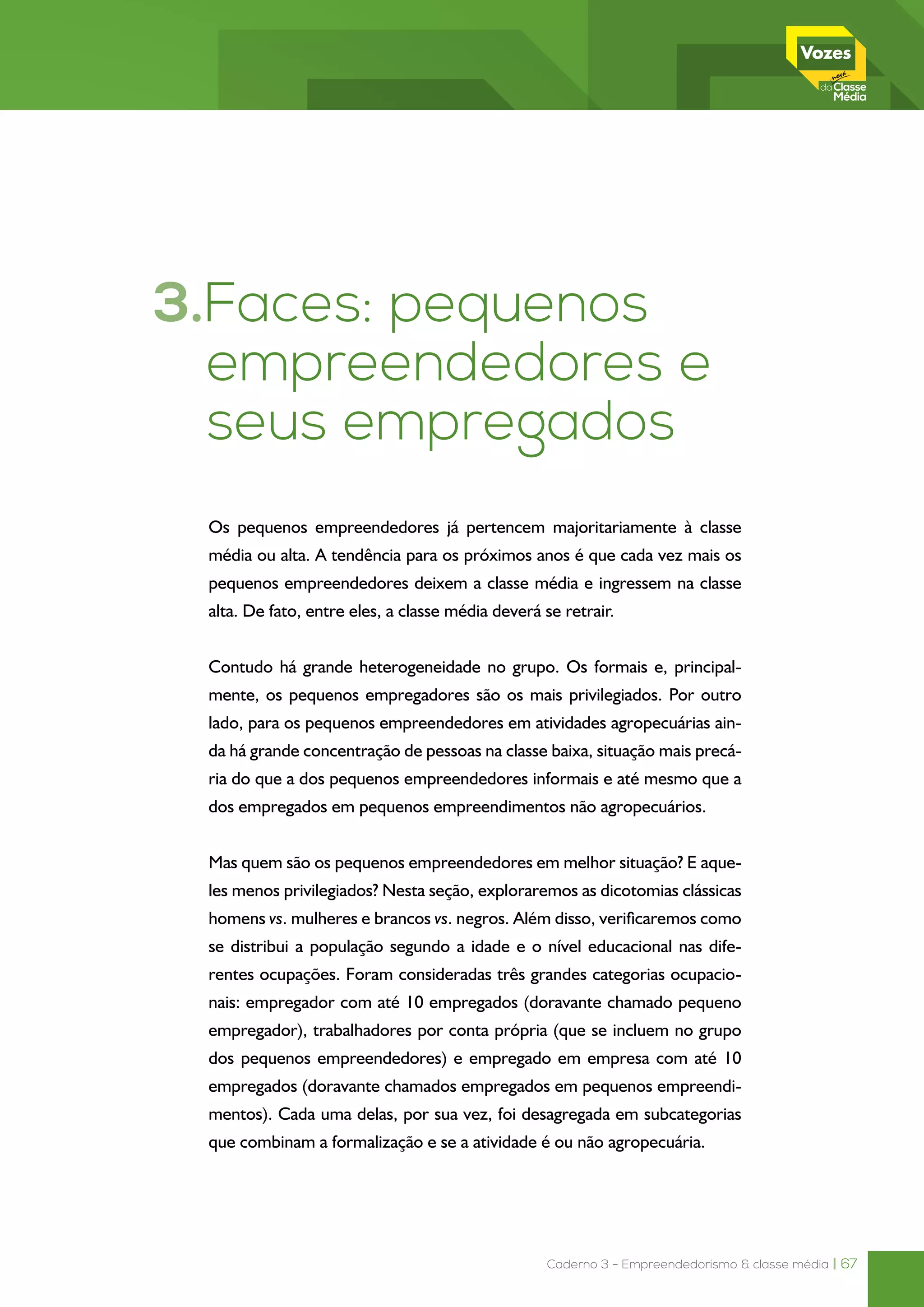 Caderno 3 - Empreendedorismo & classe média | 67
3.Faces: pequenos
empreendedores e
seus empregados
Os pequenos empreendedores já pertencem majoritariamente à classe
média ou alta. A tendência para os próximos anos é que cada vez mais os
pequenos empreendedores deixem a classe média e ingressem na classe
alta. De fato, entre eles, a classe média deverá se retrair.
Contudo há grande heterogeneidade no grupo. Os formais e, principal-
mente, os pequenos empregadores são os mais privilegiados. Por outro
lado, para os pequenos empreendedores em atividades agropecuárias ain-
da há grande concentração de pessoas na classe baixa, situação mais precá-
ria do que a dos pequenos empreendedores informais e até mesmo que a
dos empregados em pequenos empreendimentos não agropecuários.
Mas quem são os pequenos empreendedores em melhor situação? E aque-
les menos privilegiados? Nesta seção, exploraremos as dicotomias clássicas
homens vs. mulheres e brancos vs. negros. Além disso, verificaremos como
se distribui a população segundo a idade e o nível educacional nas dife-
rentes ocupações. Foram consideradas três grandes categorias ocupacio-
nais: empregador com até 10 empregados (doravante chamado pequeno
empregador), trabalhadores por conta própria (que se incluem no grupo
dos pequenos empreendedores) e empregado em empresa com até 10
empregados (doravante chamados empregados em pequenos empreendi-
mentos). Cada uma delas, por sua vez, foi desagregada em subcategorias
que combinam a formalização e se a atividade é ou não agropecuária.
 
