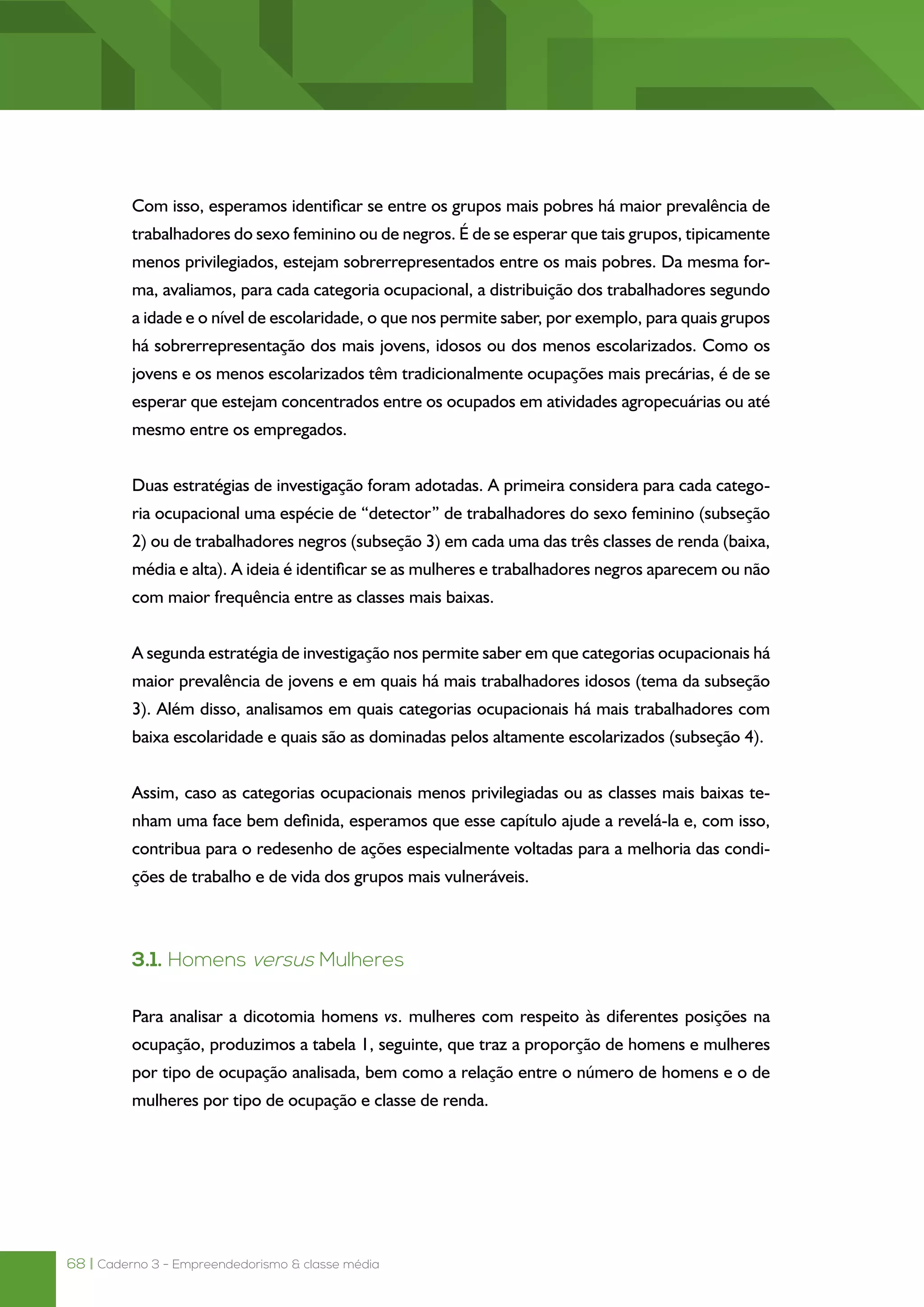 68 | Caderno 3 - Empreendedorismo & classe média
Com isso, esperamos identificar se entre os grupos mais pobres há maior prevalência de
trabalhadores do sexo feminino ou de negros. É de se esperar que tais grupos, tipicamente
menos privilegiados, estejam sobrerrepresentados entre os mais pobres. Da mesma for-
ma, avaliamos, para cada categoria ocupacional, a distribuição dos trabalhadores segundo
a idade e o nível de escolaridade, o que nos permite saber, por exemplo, para quais grupos
há sobrerrepresentação dos mais jovens, idosos ou dos menos escolarizados. Como os
jovens e os menos escolarizados têm tradicionalmente ocupações mais precárias, é de se
esperar que estejam concentrados entre os ocupados em atividades agropecuárias ou até
mesmo entre os empregados.
Duas estratégias de investigação foram adotadas. A primeira considera para cada catego-
ria ocupacional uma espécie de “detector” de trabalhadores do sexo feminino (subseção
2) ou de trabalhadores negros (subseção 3) em cada uma das três classes de renda (baixa,
média e alta). A ideia é identificar se as mulheres e trabalhadores negros aparecem ou não
com maior frequência entre as classes mais baixas.
A segunda estratégia de investigação nos permite saber em que categorias ocupacionais há
maior prevalência de jovens e em quais há mais trabalhadores idosos (tema da subseção
3). Além disso, analisamos em quais categorias ocupacionais há mais trabalhadores com
baixa escolaridade e quais são as dominadas pelos altamente escolarizados (subseção 4).
Assim, caso as categorias ocupacionais menos privilegiadas ou as classes mais baixas te-
nham uma face bem definida, esperamos que esse capítulo ajude a revelá-la e, com isso,
contribua para o redesenho de ações especialmente voltadas para a melhoria das condi-
ções de trabalho e de vida dos grupos mais vulneráveis.
3.1. Homens versus Mulheres
Para analisar a dicotomia homens vs. mulheres com respeito às diferentes posições na
ocupação, produzimos a tabela 1, seguinte, que traz a proporção de homens e mulheres
por tipo de ocupação analisada, bem como a relação entre o número de homens e o de
mulheres por tipo de ocupação e classe de renda.
 