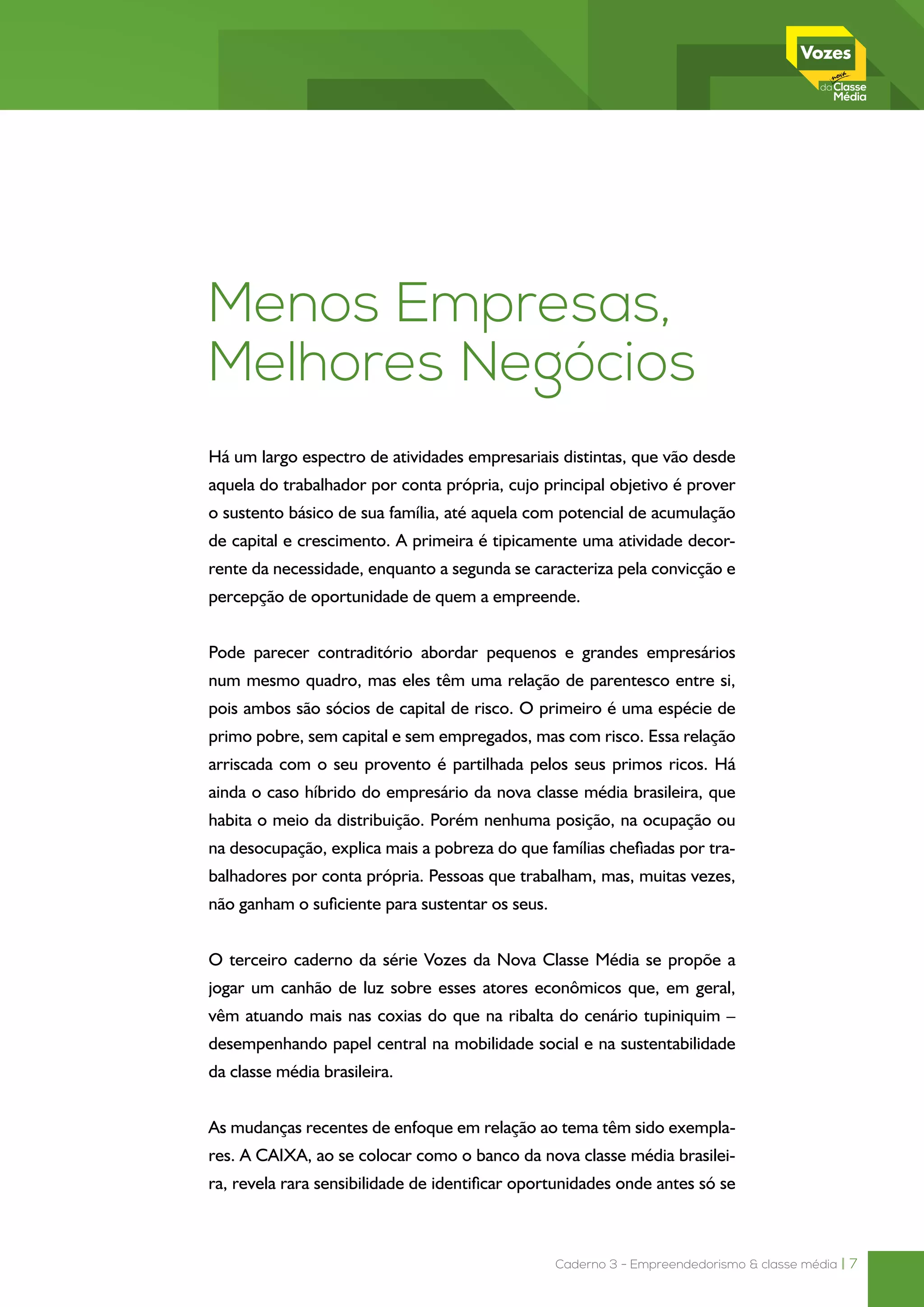 Caderno 3 - Empreendedorismo & classe média | 7
Menos Empresas,
Melhores Negócios
Há um largo espectro de atividades empresariais distintas, que vão desde
aquela do trabalhador por conta própria, cujo principal objetivo é prover
o sustento básico de sua família, até aquela com potencial de acumulação
de capital e crescimento. A primeira é tipicamente uma atividade decor-
rente da necessidade, enquanto a segunda se caracteriza pela convicção e
percepção de oportunidade de quem a empreende.
Pode parecer contraditório abordar pequenos e grandes empresários
num mesmo quadro, mas eles têm uma relação de parentesco entre si,
pois ambos são sócios de capital de risco. O primeiro é uma espécie de
primo pobre, sem capital e sem empregados, mas com risco. Essa relação
arriscada com o seu provento é partilhada pelos seus primos ricos. Há
ainda o caso híbrido do empresário da nova classe média brasileira, que
habita o meio da distribuição. Porém nenhuma posição, na ocupação ou
na desocupação, explica mais a pobreza do que famílias chefiadas por tra-
balhadores por conta própria. Pessoas que trabalham, mas, muitas vezes,
não ganham o suficiente para sustentar os seus.
O terceiro caderno da série Vozes da Nova Classe Média se propõe a
jogar um canhão de luz sobre esses atores econômicos que, em geral,
vêm atuando mais nas coxias do que na ribalta do cenário tupiniquim –
desempenhando papel central na mobilidade social e na sustentabilidade
da classe média brasileira.
As mudanças recentes de enfoque em relação ao tema têm sido exempla-
res. A CAIXA, ao se colocar como o banco da nova classe média brasilei-
ra, revela rara sensibilidade de identificar oportunidades onde antes só se
 