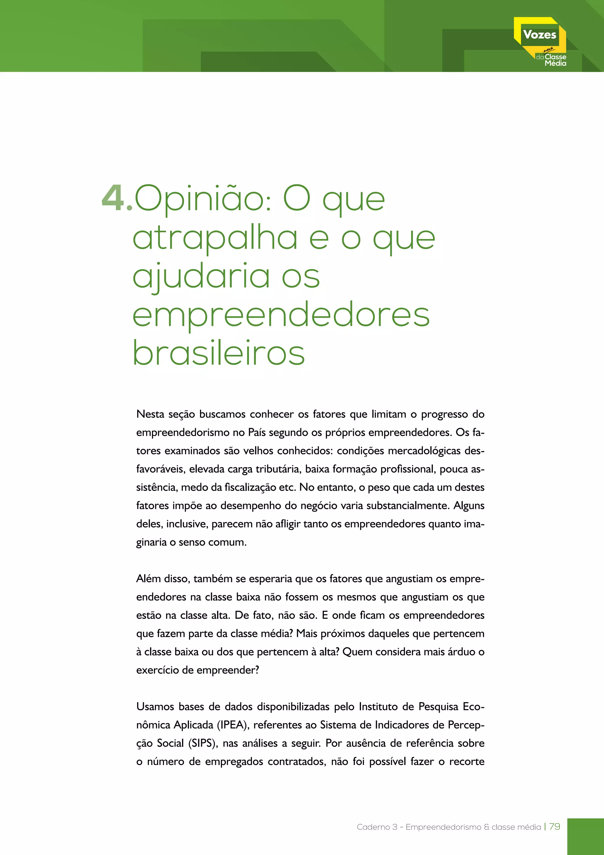 Caderno 3 - Empreendedorismo & classe média | 79
4.Opinião: O que
atrapalha e o que
ajudaria os
empreendedores
brasileiros
Nesta seção buscamos conhecer os fatores que limitam o progresso do
empreendedorismo no País segundo os próprios empreendedores. Os fa-
tores examinados são velhos conhecidos: condições mercadológicas des-
favoráveis, elevada carga tributária, baixa formação profissional, pouca as-
sistência, medo da fiscalização etc. No entanto, o peso que cada um destes
fatores impõe ao desempenho do negócio varia substancialmente. Alguns
deles, inclusive, parecem não afligir tanto os empreendedores quanto ima-
ginaria o senso comum.
Além disso, também se esperaria que os fatores que angustiam os empre-
endedores na classe baixa não fossem os mesmos que angustiam os que
estão na classe alta. De fato, não são. E onde ficam os empreendedores
que fazem parte da classe média? Mais próximos daqueles que pertencem
à classe baixa ou dos que pertencem à alta? Quem considera mais árduo o
exercício de empreender?
Usamos bases de dados disponibilizadas pelo Instituto de Pesquisa Eco-
nômica Aplicada (IPEA), referentes ao Sistema de Indicadores de Percep-
ção Social (SIPS), nas análises a seguir. Por ausência de referência sobre
o número de empregados contratados, não foi possível fazer o recorte
 