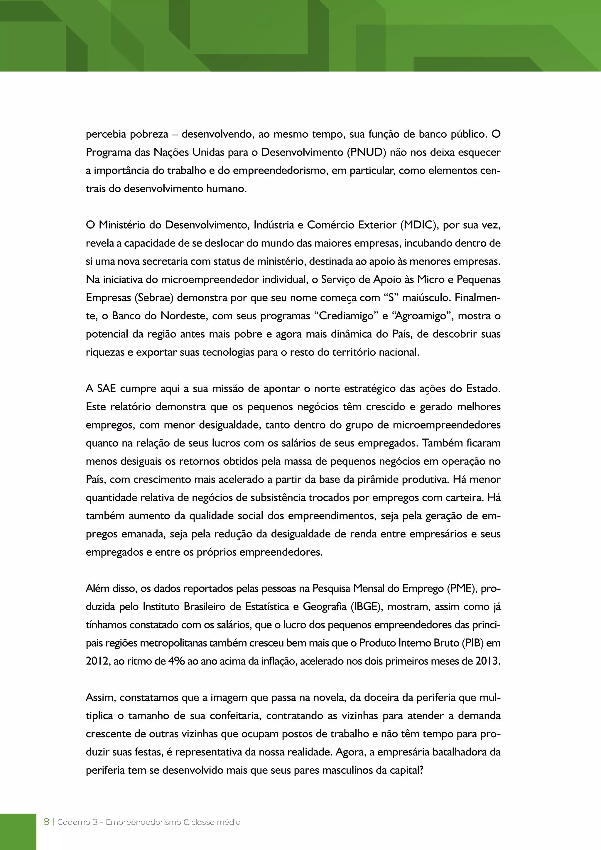 8 | Caderno 3 - Empreendedorismo & classe média
percebia pobreza – desenvolvendo, ao mesmo tempo, sua função de banco público. O
Programa das Nações Unidas para o Desenvolvimento (PNUD) não nos deixa esquecer
a importância do trabalho e do empreendedorismo, em particular, como elementos cen-
trais do desenvolvimento humano.
O Ministério do Desenvolvimento, Indústria e Comércio Exterior (MDIC), por sua vez,
revela a capacidade de se deslocar do mundo das maiores empresas, incubando dentro de
si uma nova secretaria com status de ministério, destinada ao apoio às menores empresas.
Na iniciativa do microempreendedor individual, o Serviço de Apoio às Micro e Pequenas
Empresas (Sebrae) demonstra por que seu nome começa com “S” maiúsculo. Finalmen-
te, o Banco do Nordeste, com seus programas “Crediamigo” e “Agroamigo”, mostra o
potencial da região antes mais pobre e agora mais dinâmica do País, de descobrir suas
riquezas e exportar suas tecnologias para o resto do território nacional.
A SAE cumpre aqui a sua missão de apontar o norte estratégico das ações do Estado.
Este relatório demonstra que os pequenos negócios têm crescido e gerado melhores
empregos, com menor desigualdade, tanto dentro do grupo de microempreendedores
quanto na relação de seus lucros com os salários de seus empregados. Também ficaram
menos desiguais os retornos obtidos pela massa de pequenos negócios em operação no
País, com crescimento mais acelerado a partir da base da pirâmide produtiva. Há menor
quantidade relativa de negócios de subsistência trocados por empregos com carteira. Há
também aumento da qualidade social dos empreendimentos, seja pela geração de em-
pregos emanada, seja pela redução da desigualdade de renda entre empresários e seus
empregados e entre os próprios empreendedores.
Além disso, os dados reportados pelas pessoas na Pesquisa Mensal do Emprego (PME), pro-
duzida pelo Instituto Brasileiro de Estatística e Geografia (IBGE), mostram, assim como já
tínhamos constatado com os salários, que o lucro dos pequenos empreendedores das princi-
pais regiões metropolitanas também cresceu bem mais que o Produto Interno Bruto (PIB) em
2012, ao ritmo de 4% ao ano acima da inflação, acelerado nos dois primeiros meses de 2013.
Assim, constatamos que a imagem que passa na novela, da doceira da periferia que mul-
tiplica o tamanho de sua confeitaria, contratando as vizinhas para atender a demanda
crescente de outras vizinhas que ocupam postos de trabalho e não têm tempo para pro-
duzir suas festas, é representativa da nossa realidade. Agora, a empresária batalhadora da
periferia tem se desenvolvido mais que seus pares masculinos da capital?
 