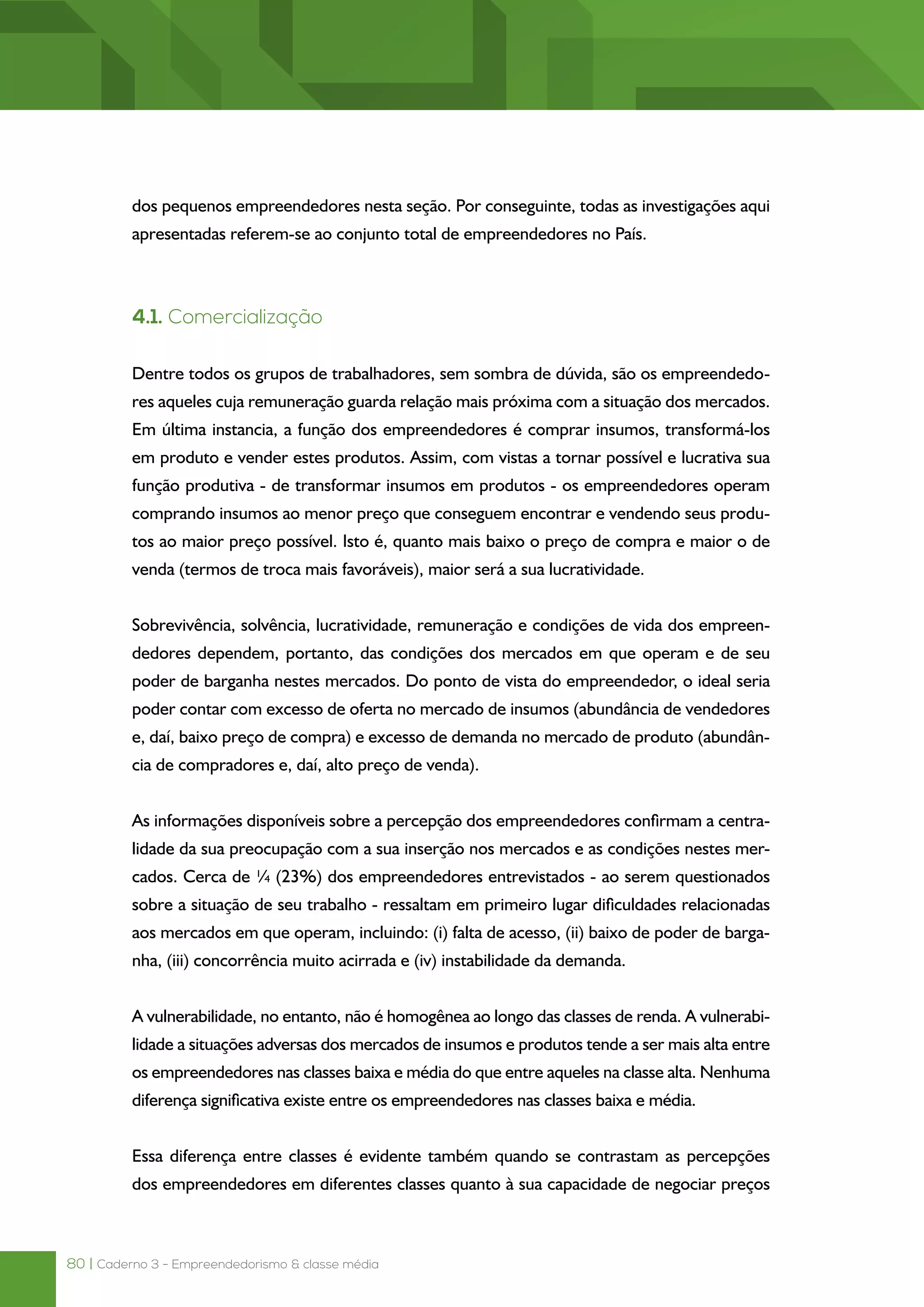 80 | Caderno 3 - Empreendedorismo & classe média
dos pequenos empreendedores nesta seção. Por conseguinte, todas as investigações aqui
apresentadas referem-se ao conjunto total de empreendedores no País.
4.1. Comercialização
Dentre todos os grupos de trabalhadores, sem sombra de dúvida, são os empreendedo-
res aqueles cuja remuneração guarda relação mais próxima com a situação dos mercados.
Em última instancia, a função dos empreendedores é comprar insumos, transformá-los
em produto e vender estes produtos. Assim, com vistas a tornar possível e lucrativa sua
função produtiva - de transformar insumos em produtos - os empreendedores operam
comprando insumos ao menor preço que conseguem encontrar e vendendo seus produ-
tos ao maior preço possível. Isto é, quanto mais baixo o preço de compra e maior o de
venda (termos de troca mais favoráveis), maior será a sua lucratividade.
Sobrevivência, solvência, lucratividade, remuneração e condições de vida dos empreen-
dedores dependem, portanto, das condições dos mercados em que operam e de seu
poder de barganha nestes mercados. Do ponto de vista do empreendedor, o ideal seria
poder contar com excesso de oferta no mercado de insumos (abundância de vendedores
e, daí, baixo preço de compra) e excesso de demanda no mercado de produto (abundân-
cia de compradores e, daí, alto preço de venda).
As informações disponíveis sobre a percepção dos empreendedores confirmam a centra-
lidade da sua preocupação com a sua inserção nos mercados e as condições nestes mer-
cados. Cerca de ¼ (23%) dos empreendedores entrevistados - ao serem questionados
sobre a situação de seu trabalho - ressaltam em primeiro lugar dificuldades relacionadas
aos mercados em que operam, incluindo: (i) falta de acesso, (ii) baixo de poder de barga-
nha, (iii) concorrência muito acirrada e (iv) instabilidade da demanda.
A vulnerabilidade, no entanto, não é homogênea ao longo das classes de renda. A vulnerabi-
lidade a situações adversas dos mercados de insumos e produtos tende a ser mais alta entre
os empreendedores nas classes baixa e média do que entre aqueles na classe alta. Nenhuma
diferença significativa existe entre os empreendedores nas classes baixa e média.
Essa diferença entre classes é evidente também quando se contrastam as percepções
dos empreendedores em diferentes classes quanto à sua capacidade de negociar preços
 