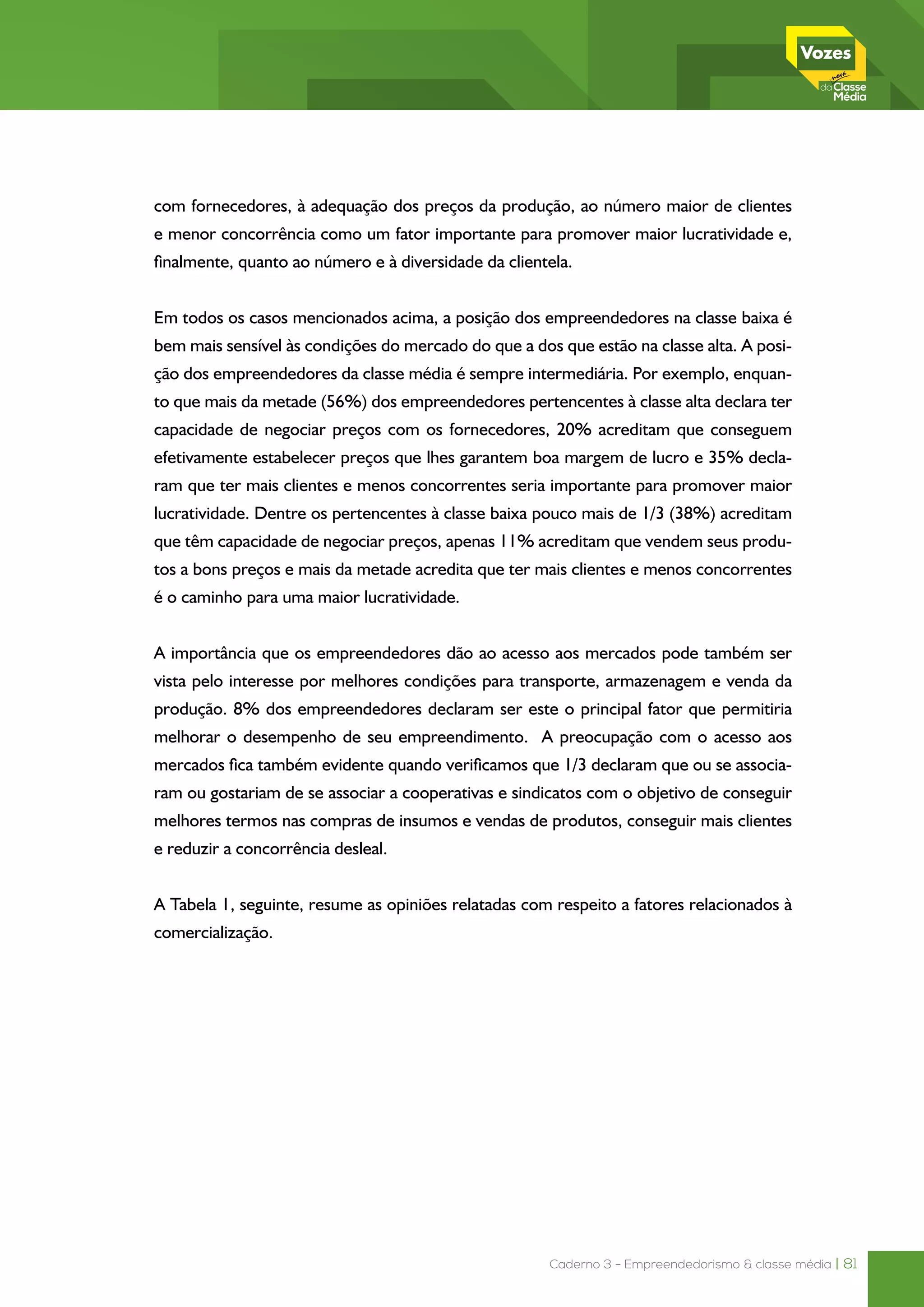Caderno 3 - Empreendedorismo & classe média | 81
com fornecedores, à adequação dos preços da produção, ao número maior de clientes
e menor concorrência como um fator importante para promover maior lucratividade e,
finalmente, quanto ao número e à diversidade da clientela.
Em todos os casos mencionados acima, a posição dos empreendedores na classe baixa é
bem mais sensível às condições do mercado do que a dos que estão na classe alta. A posi-
ção dos empreendedores da classe média é sempre intermediária. Por exemplo, enquan-
to que mais da metade (56%) dos empreendedores pertencentes à classe alta declara ter
capacidade de negociar preços com os fornecedores, 20% acreditam que conseguem
efetivamente estabelecer preços que lhes garantem boa margem de lucro e 35% decla-
ram que ter mais clientes e menos concorrentes seria importante para promover maior
lucratividade. Dentre os pertencentes à classe baixa pouco mais de 1/3 (38%) acreditam
que têm capacidade de negociar preços, apenas 11% acreditam que vendem seus produ-
tos a bons preços e mais da metade acredita que ter mais clientes e menos concorrentes
é o caminho para uma maior lucratividade.
A importância que os empreendedores dão ao acesso aos mercados pode também ser
vista pelo interesse por melhores condições para transporte, armazenagem e venda da
produção. 8% dos empreendedores declaram ser este o principal fator que permitiria
melhorar o desempenho de seu empreendimento. A preocupação com o acesso aos
mercados fica também evidente quando verificamos que 1/3 declaram que ou se associa-
ram ou gostariam de se associar a cooperativas e sindicatos com o objetivo de conseguir
melhores termos nas compras de insumos e vendas de produtos, conseguir mais clientes
e reduzir a concorrência desleal.
A Tabela 1, seguinte, resume as opiniões relatadas com respeito a fatores relacionados à
comercialização.
 