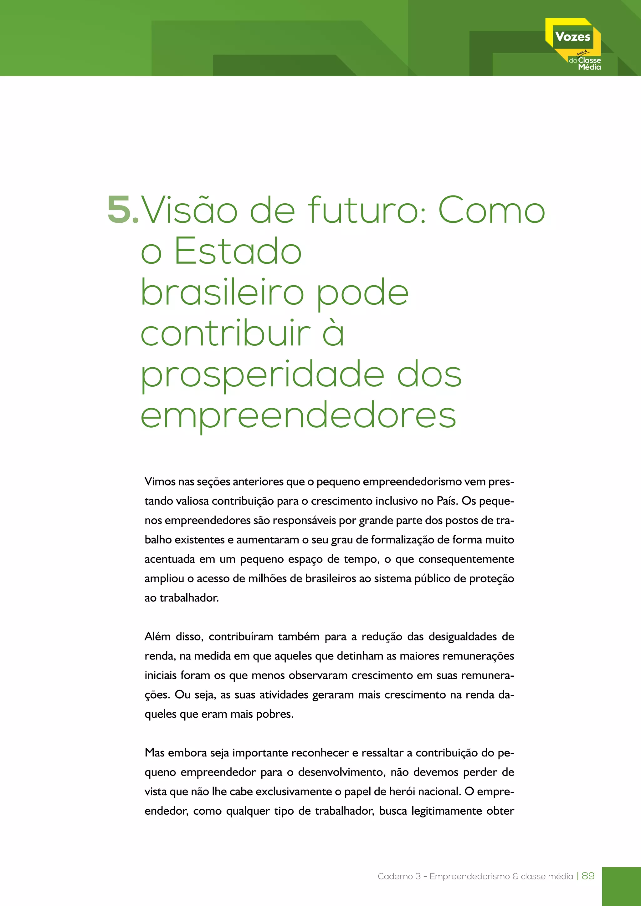 Caderno 3 - Empreendedorismo & classe média | 89
5.Visão de futuro: Como
o Estado
brasileiro pode
contribuir à
prosperidade dos
empreendedores
Vimos nas seções anteriores que o pequeno empreendedorismo vem pres-
tando valiosa contribuição para o crescimento inclusivo no País. Os peque-
nos empreendedores são responsáveis por grande parte dos postos de tra-
balho existentes e aumentaram o seu grau de formalização de forma muito
acentuada em um pequeno espaço de tempo, o que consequentemente
ampliou o acesso de milhões de brasileiros ao sistema público de proteção
ao trabalhador.
Além disso, contribuíram também para a redução das desigualdades de
renda, na medida em que aqueles que detinham as maiores remunerações
iniciais foram os que menos observaram crescimento em suas remunera-
ções. Ou seja, as suas atividades geraram mais crescimento na renda da-
queles que eram mais pobres.
Mas embora seja importante reconhecer e ressaltar a contribuição do pe-
queno empreendedor para o desenvolvimento, não devemos perder de
vista que não lhe cabe exclusivamente o papel de herói nacional. O empre-
endedor, como qualquer tipo de trabalhador, busca legitimamente obter
 