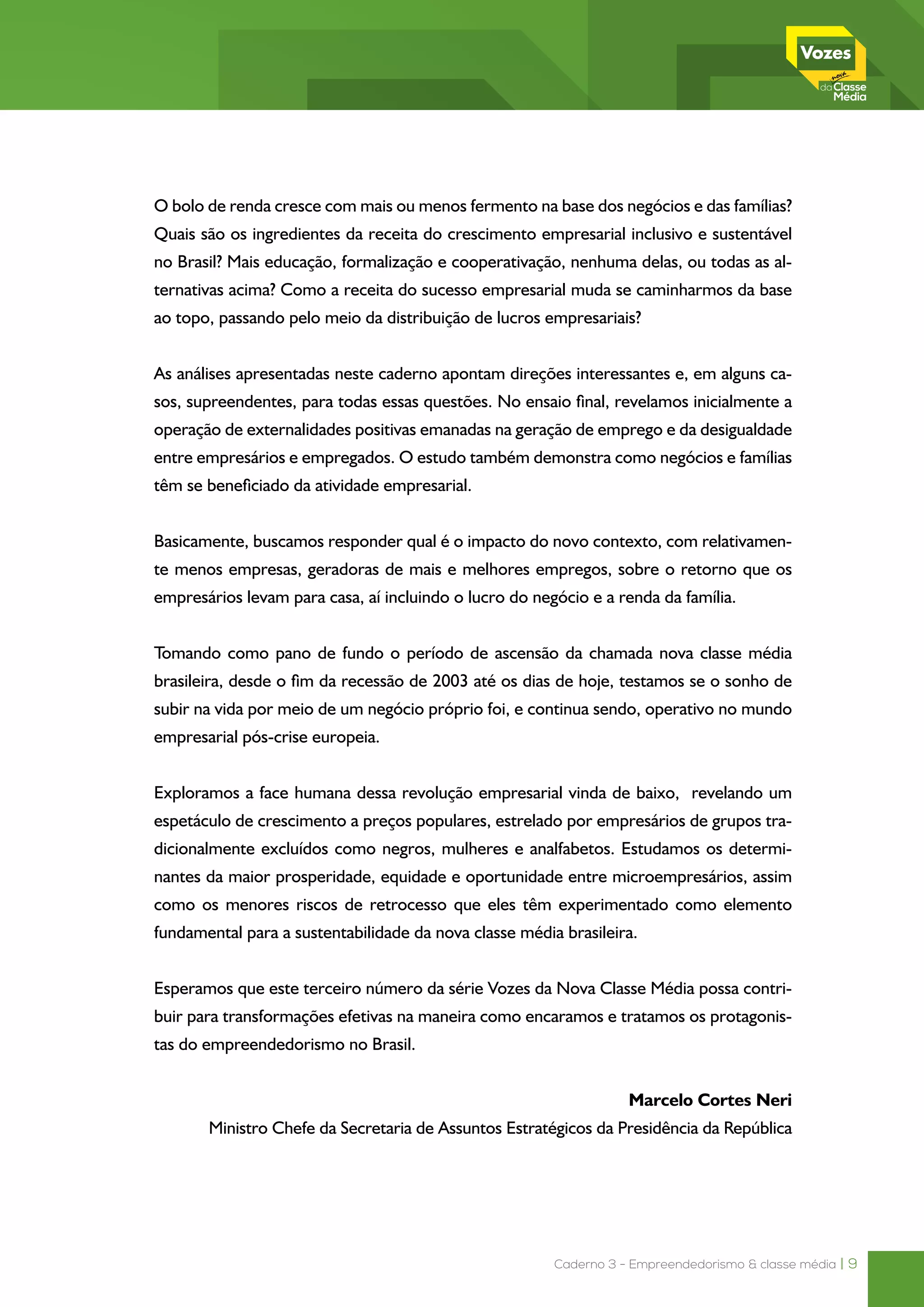 Caderno 3 - Empreendedorismo & classe média | 9
O bolo de renda cresce com mais ou menos fermento na base dos negócios e das famílias?
Quais são os ingredientes da receita do crescimento empresarial inclusivo e sustentável
no Brasil? Mais educação, formalização e cooperativação, nenhuma delas, ou todas as al-
ternativas acima? Como a receita do sucesso empresarial muda se caminharmos da base
ao topo, passando pelo meio da distribuição de lucros empresariais?
As análises apresentadas neste caderno apontam direções interessantes e, em alguns ca-
sos, supreendentes, para todas essas questões. No ensaio final, revelamos inicialmente a
operação de externalidades positivas emanadas na geração de emprego e da desigualdade
entre empresários e empregados. O estudo também demonstra como negócios e famílias
têm se beneficiado da atividade empresarial.
Basicamente, buscamos responder qual é o impacto do novo contexto, com relativamen-
te menos empresas, geradoras de mais e melhores empregos, sobre o retorno que os
empresários levam para casa, aí incluindo o lucro do negócio e a renda da família.
Tomando como pano de fundo o período de ascensão da chamada nova classe média
brasileira, desde o fim da recessão de 2003 até os dias de hoje, testamos se o sonho de
subir na vida por meio de um negócio próprio foi, e continua sendo, operativo no mundo
empresarial pós-crise europeia.
Exploramos a face humana dessa revolução empresarial vinda de baixo, revelando um
espetáculo de crescimento a preços populares, estrelado por empresários de grupos tra-
dicionalmente excluídos como negros, mulheres e analfabetos. Estudamos os determi-
nantes da maior prosperidade, equidade e oportunidade entre microempresários, assim
como os menores riscos de retrocesso que eles têm experimentado como elemento
fundamental para a sustentabilidade da nova classe média brasileira.
Esperamos que este terceiro número da série Vozes da Nova Classe Média possa contri-
buir para transformações efetivas na maneira como encaramos e tratamos os protagonis-
tas do empreendedorismo no Brasil.
Marcelo Côrtes Neri
Ministro Chefe da Secretaria de Assuntos Estratégicos da Presidência da República
 