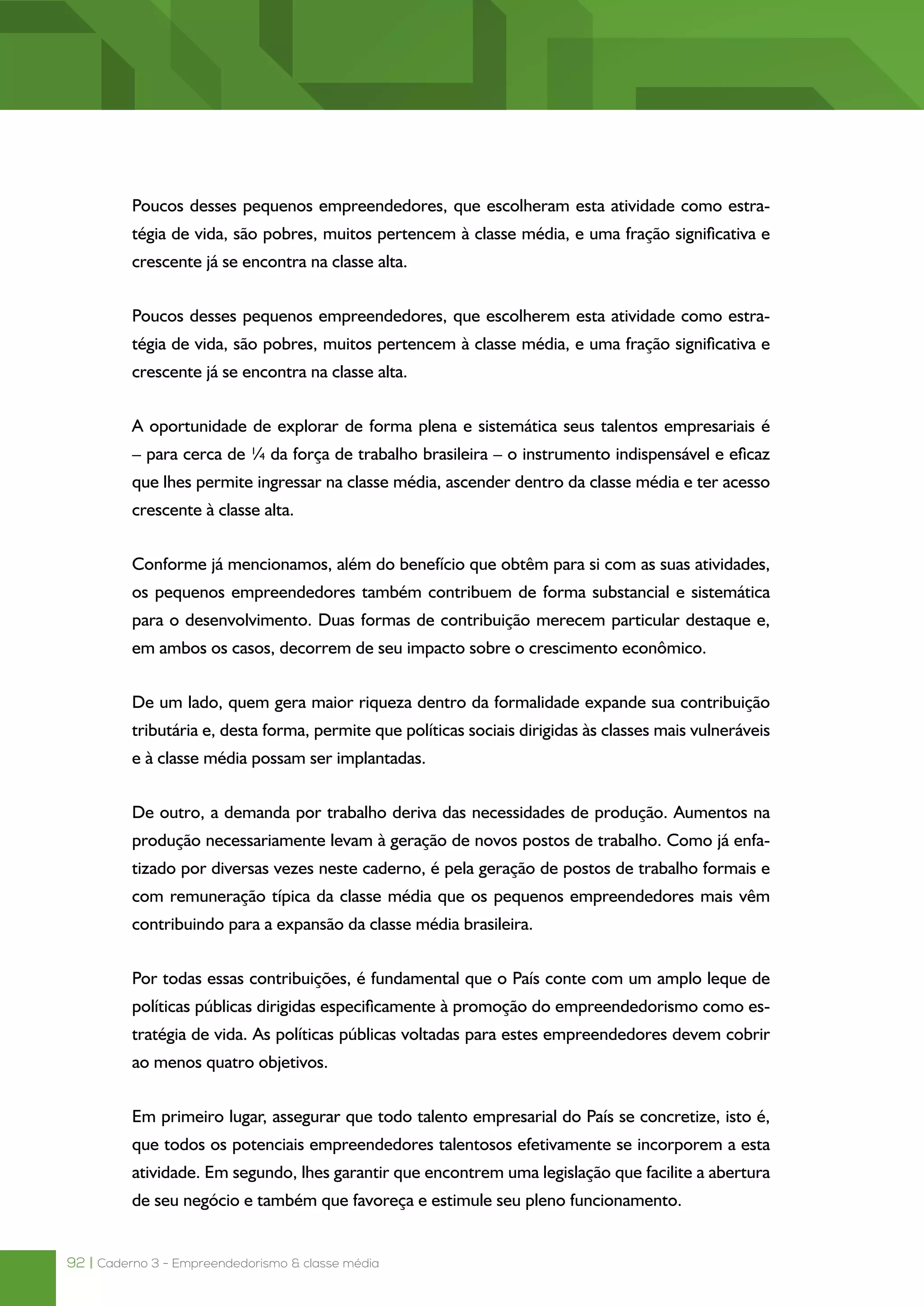 92 | Caderno 3 - Empreendedorismo & classe média
Poucos desses pequenos empreendedores, que escolheram esta atividade como estra-
tégia de vida, são pobres, muitos pertencem à classe média, e uma fração significativa e
crescente já se encontra na classe alta.
Poucos desses pequenos empreendedores, que escolherem esta atividade como estra-
tégia de vida, são pobres, muitos pertencem à classe média, e uma fração significativa e
crescente já se encontra na classe alta.
A oportunidade de explorar de forma plena e sistemática seus talentos empresariais é
– para cerca de ¼ da força de trabalho brasileira – o instrumento indispensável e eficaz
que lhes permite ingressar na classe média, ascender dentro da classe média e ter acesso
crescente à classe alta.
Conforme já mencionamos, além do benefício que obtêm para si com as suas atividades,
os pequenos empreendedores também contribuem de forma substancial e sistemática
para o desenvolvimento. Duas formas de contribuição merecem particular destaque e,
em ambos os casos, decorrem de seu impacto sobre o crescimento econômico.
De um lado, quem gera maior riqueza dentro da formalidade expande sua contribuição
tributária e, desta forma, permite que políticas sociais dirigidas às classes mais vulneráveis
e à classe média possam ser implantadas.
De outro, a demanda por trabalho deriva das necessidades de produção. Aumentos na
produção necessariamente levam à geração de novos postos de trabalho. Como já enfa-
tizado por diversas vezes neste caderno, é pela geração de postos de trabalho formais e
com remuneração típica da classe média que os pequenos empreendedores mais vêm
contribuindo para a expansão da classe média brasileira.
Por todas essas contribuições, é fundamental que o País conte com um amplo leque de
políticas públicas dirigidas especificamente à promoção do empreendedorismo como es-
tratégia de vida. As políticas públicas voltadas para estes empreendedores devem cobrir
ao menos quatro objetivos.
Em primeiro lugar, assegurar que todo talento empresarial do País se concretize, isto é,
que todos os potenciais empreendedores talentosos efetivamente se incorporem a esta
atividade. Em segundo, lhes garantir que encontrem uma legislação que facilite a abertura
de seu negócio e também que favoreça e estimule seu pleno funcionamento.
 