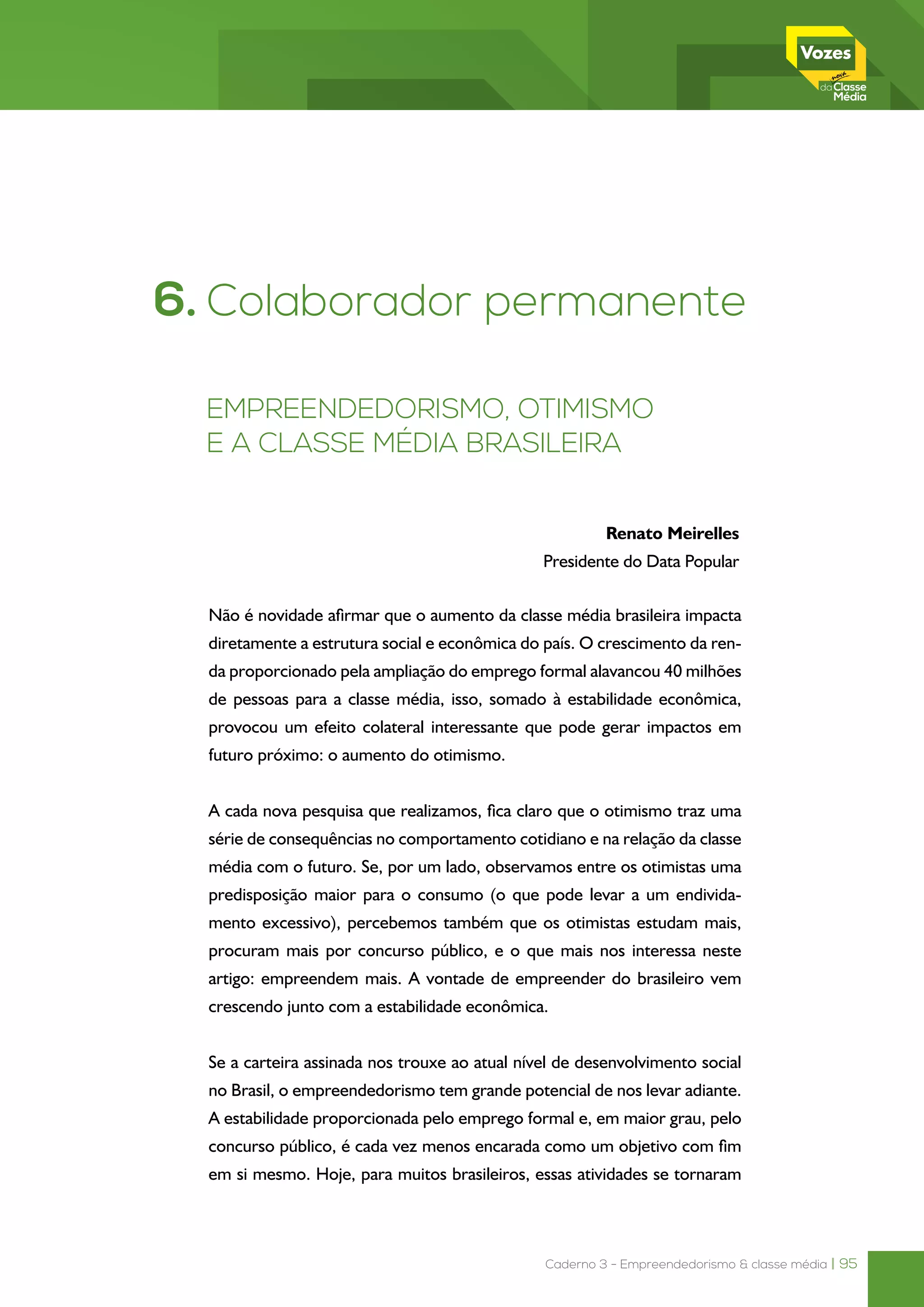 Caderno 3 - Empreendedorismo & classe média | 95
6. Colaborador permanente
Empreendedorismo, otimismo
e a classe média brasileira
Renato Meirelles
Presidente do Data Popular
Não é novidade afirmar que o aumento da classe média brasileira impacta
diretamente a estrutura social e econômica do país. O crescimento da ren-
da proporcionado pela ampliação do emprego formal alavancou 40 milhões
de pessoas para a classe média, isso, somado à estabilidade econômica,
provocou um efeito colateral interessante que pode gerar impactos em
futuro próximo: o aumento do otimismo.
A cada nova pesquisa que realizamos, fica claro que o otimismo traz uma
série de consequências no comportamento cotidiano e na relação da classe
média com o futuro. Se, por um lado, observamos entre os otimistas uma
predisposição maior para o consumo (o que pode levar a um endivida-
mento excessivo), percebemos também que os otimistas estudam mais,
procuram mais por concurso público, e o que mais nos interessa neste
artigo: empreendem mais. A vontade de empreender do brasileiro vem
crescendo junto com a estabilidade econômica.
Se a carteira assinada nos trouxe ao atual nível de desenvolvimento social
no Brasil, o empreendedorismo tem grande potencial de nos levar adiante.
A estabilidade proporcionada pelo emprego formal e, em maior grau, pelo
concurso público, é cada vez menos encarada como um objetivo com fim
em si mesmo. Hoje, para muitos brasileiros, essas atividades se tornaram
 