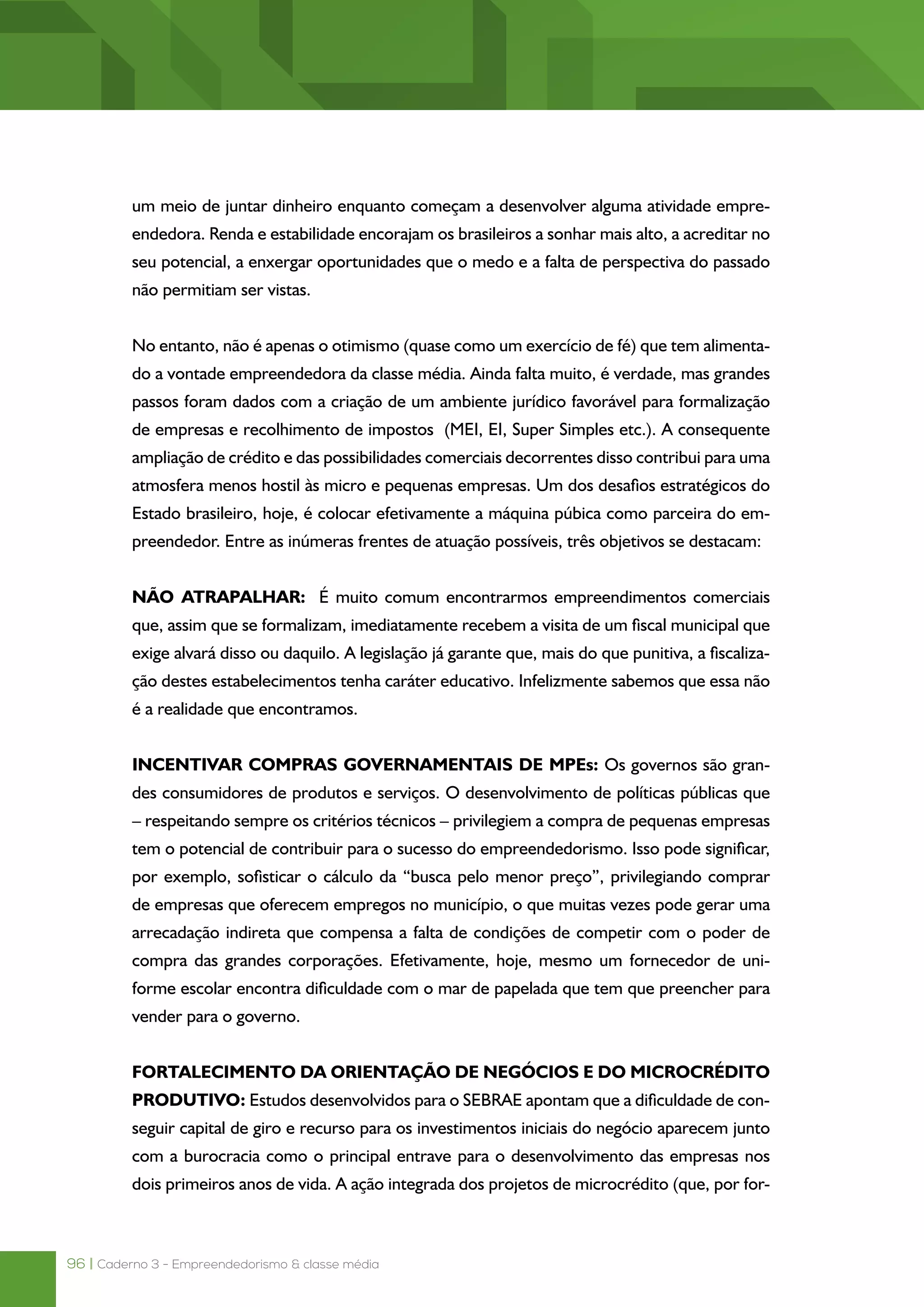 96 | Caderno 3 - Empreendedorismo & classe média
um meio de juntar dinheiro enquanto começam a desenvolver alguma atividade empre-
endedora. Renda e estabilidade encorajam os brasileiros a sonhar mais alto, a acreditar no
seu potencial, a enxergar oportunidades que o medo e a falta de perspectiva do passado
não permitiam ser vistas.
No entanto, não é apenas o otimismo (quase como um exercício de fé) que tem alimenta-
do a vontade empreendedora da classe média. Ainda falta muito, é verdade, mas grandes
passos foram dados com a criação de um ambiente jurídico favorável para formalização
de empresas e recolhimento de impostos  (MEI, EI, Super Simples etc.). A consequente
ampliação de crédito e das possibilidades comerciais decorrentes disso contribui para uma
atmosfera menos hostil às micro e pequenas empresas. Um dos desafios estratégicos do
Estado brasileiro, hoje, é colocar efetivamente a máquina púbica como parceira do em-
preendedor. Entre as inúmeras frentes de atuação possíveis, três objetivos se destacam:
NÃO ATRAPALHAR:  É muito comum encontrarmos empreendimentos comerciais
que, assim que se formalizam, imediatamente recebem a visita de um fiscal municipal que
exige alvará disso ou daquilo. A legislação já garante que, mais do que punitiva, a fiscaliza-
ção destes estabelecimentos tenha caráter educativo. Infelizmente sabemos que essa não
é a realidade que encontramos.
INCENTIVAR COMPRAS GOVERNAMENTAIS DE MPEs: Os governos são gran-
des consumidores de produtos e serviços. O desenvolvimento de políticas públicas que
– respeitando sempre os critérios técnicos – privilegiem a compra de pequenas empresas
tem o potencial de contribuir para o sucesso do empreendedorismo. Isso pode significar,
por exemplo, sofisticar o cálculo da “busca pelo menor preço”, privilegiando comprar
de empresas que oferecem empregos no município, o que muitas vezes pode gerar uma
arrecadação indireta que compensa a falta de condições de competir com o poder de
compra das grandes corporações. Efetivamente, hoje, mesmo um fornecedor de uni-
forme escolar encontra dificuldade com o mar de papelada que tem que preencher para
vender para o governo.
FORTALECIMENTO DA ORIENTAÇÃO DE NEGÓCIOS E DO MICROCRÉDITO
PRODUTIVO: Estudos desenvolvidos para o SEBRAE apontam que a dificuldade de con-
seguir capital de giro e recurso para os investimentos iniciais do negócio aparecem junto
com a burocracia como o principal entrave para o desenvolvimento das empresas nos
dois primeiros anos de vida. A ação integrada dos projetos de microcrédito (que, por for-
 