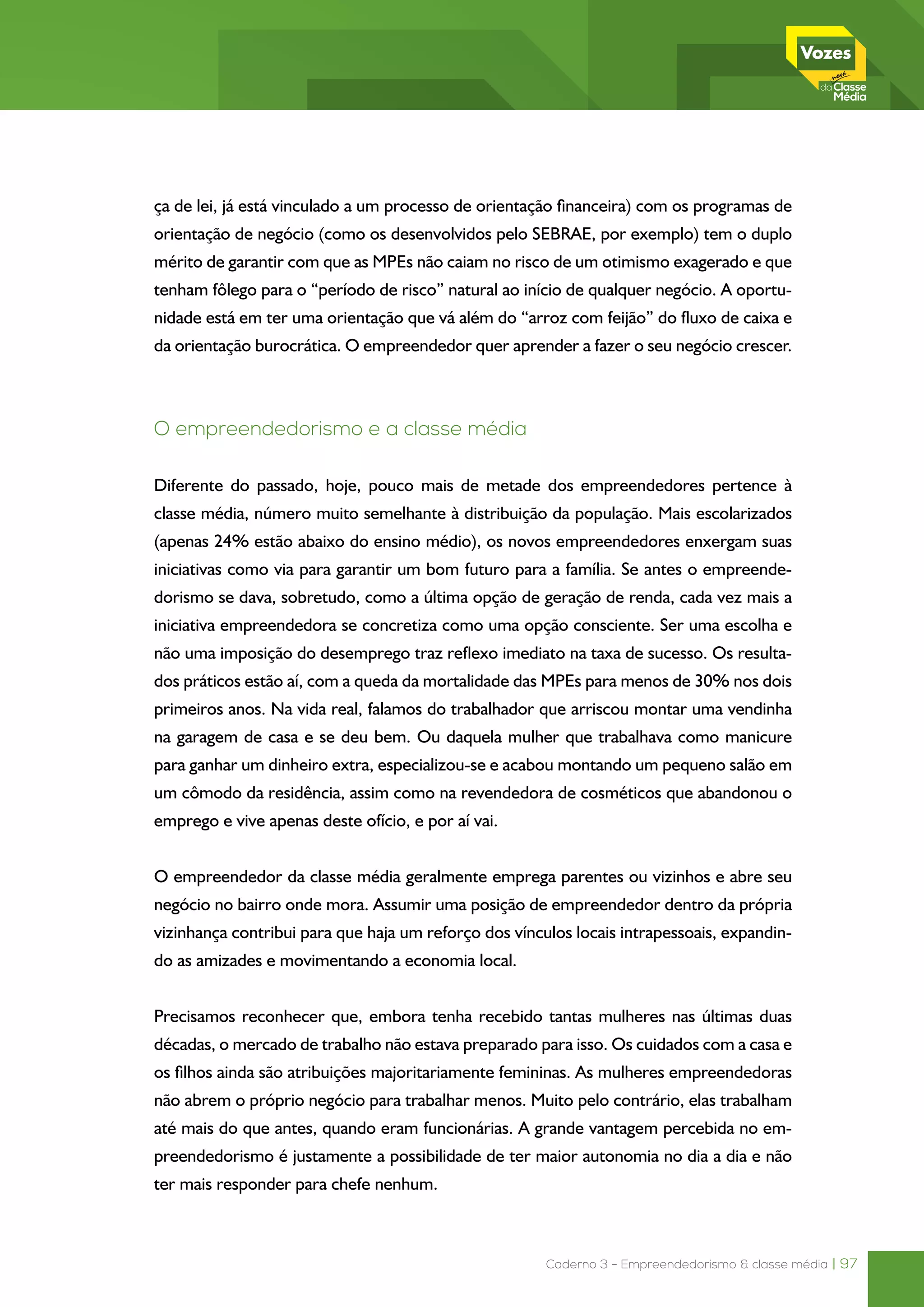 Caderno 3 - Empreendedorismo & classe média | 97
ça de lei, já está vinculado a um processo de orientação financeira) com os programas de
orientação de negócio (como os desenvolvidos pelo SEBRAE, por exemplo) tem o duplo
mérito de garantir com que as MPEs não caiam no risco de um otimismo exagerado e que
tenham fôlego para o “período de risco” natural ao início de qualquer negócio. A oportu-
nidade está em ter uma orientação que vá além do “arroz com feijão” do fluxo de caixa e
da orientação burocrática. O empreendedor quer aprender a fazer o seu negócio crescer.
O empreendedorismo e a classe média
Diferente do passado, hoje, pouco mais de metade dos empreendedores pertence à
classe média, número muito semelhante à distribuição da população. Mais escolarizados
(apenas 24% estão abaixo do ensino médio), os novos empreendedores enxergam suas
iniciativas como via para garantir um bom futuro para a família. Se antes o empreende-
dorismo se dava, sobretudo, como a última opção de geração de renda, cada vez mais a
iniciativa empreendedora se concretiza como uma opção consciente. Ser uma escolha e
não uma imposição do desemprego traz reflexo imediato na taxa de sucesso. Os resulta-
dos práticos estão aí, com a queda da mortalidade das MPEs para menos de 30% nos dois
primeiros anos. Na vida real, falamos do trabalhador que arriscou montar uma vendinha
na garagem de casa e se deu bem. Ou daquela mulher que trabalhava como manicure
para ganhar um dinheiro extra, especializou-se e acabou montando um pequeno salão em
um cômodo da residência, assim como na revendedora de cosméticos que abandonou o
emprego e vive apenas deste ofício, e por aí vai.
O empreendedor da classe média geralmente emprega parentes ou vizinhos e abre seu
negócio no bairro onde mora. Assumir uma posição de empreendedor dentro da própria
vizinhança contribui para que haja um reforço dos vínculos locais intrapessoais, expandin-
do as amizades e movimentando a economia local.
Precisamos reconhecer que, embora tenha recebido tantas mulheres nas últimas duas
décadas, o mercado de trabalho não estava preparado para isso. Os cuidados com a casa e
os filhos ainda são atribuições majoritariamente femininas. As mulheres empreendedoras
não abrem o próprio negócio para trabalhar menos. Muito pelo contrário, elas trabalham
até mais do que antes, quando eram funcionárias. A grande vantagem percebida no em-
preendedorismo é justamente a possibilidade de ter maior autonomia no dia a dia e não
ter mais responder para chefe nenhum.
 