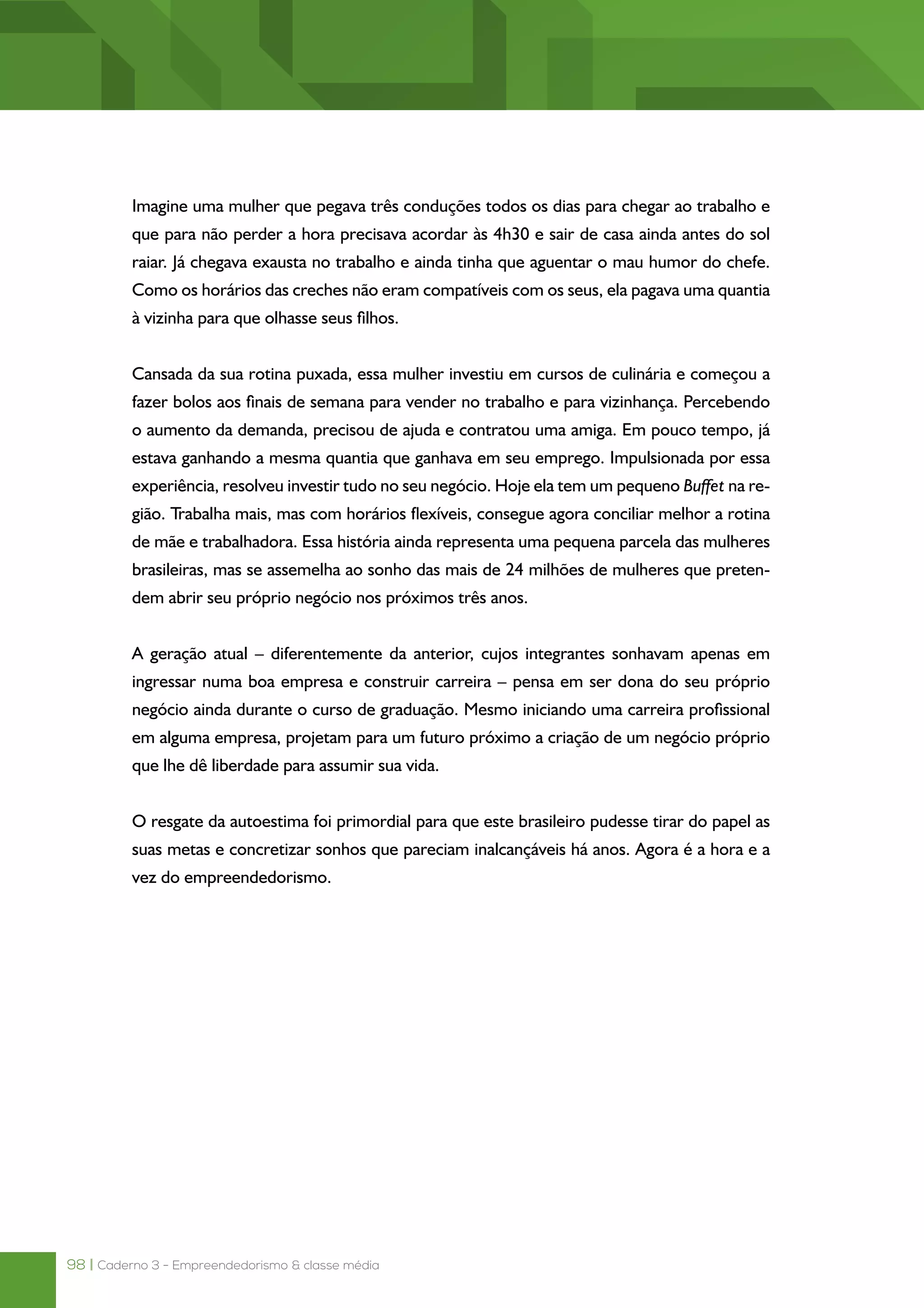 98 | Caderno 3 - Empreendedorismo & classe média
Imagine uma mulher que pegava três conduções todos os dias para chegar ao trabalho e
que para não perder a hora precisava acordar às 4h30 e sair de casa ainda antes do sol
raiar. Já chegava exausta no trabalho e ainda tinha que aguentar o mau humor do chefe.
Como os horários das creches não eram compatíveis com os seus, ela pagava uma quantia
à vizinha para que olhasse seus filhos.
Cansada da sua rotina puxada, essa mulher investiu em cursos de culinária e começou a
fazer bolos aos finais de semana para vender no trabalho e para vizinhança. Percebendo
o aumento da demanda, precisou de ajuda e contratou uma amiga. Em pouco tempo, já
estava ganhando a mesma quantia que ganhava em seu emprego. Impulsionada por essa
experiência, resolveu investir tudo no seu negócio. Hoje ela tem um pequeno Buffet na re-
gião. Trabalha mais, mas com horários flexíveis, consegue agora conciliar melhor a rotina
de mãe e trabalhadora. Essa história ainda representa uma pequena parcela das mulheres
brasileiras, mas se assemelha ao sonho das mais de 24 milhões de mulheres que preten-
dem abrir seu próprio negócio nos próximos três anos.
A geração atual – diferentemente da anterior, cujos integrantes sonhavam apenas em
ingressar numa boa empresa e construir carreira – pensa em ser dona do seu próprio
negócio ainda durante o curso de graduação. Mesmo iniciando uma carreira profissional
em alguma empresa, projetam para um futuro próximo a criação de um negócio próprio
que lhe dê liberdade para assumir sua vida.
O resgate da autoestima foi primordial para que este brasileiro pudesse tirar do papel as
suas metas e concretizar sonhos que pareciam inalcançáveis há anos. Agora é a hora e a
vez do empreendedorismo.
 